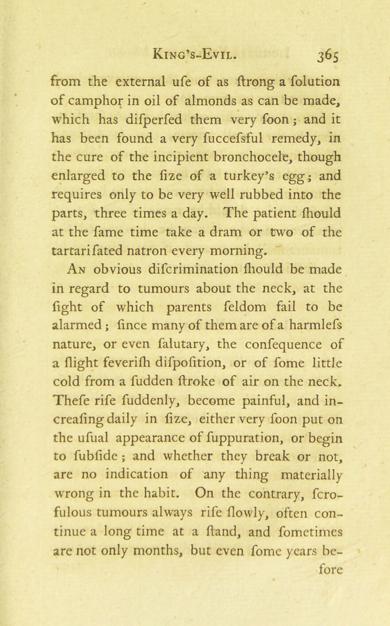 from the external ufe of as ftrong a folution of camphor in oil of almonds as can be made, which has difperfed them very foon; and it has been found a very fuccefsful remedy, in the cure of the incipient bronchocele, though enlarged to the fize of a turkey’s egg; and requires only to be very well rubbed into the parts, three times a day. The patient fhould at the fame time take a dram or two of the tartari fated natron every morning. An obvious difcrimination fliould be made in regard to tumours about the neck, at the fight of which parents feldom fail to be alarmed ; fince many of them are of a harmlefs nature, or even falutary, the confequence of a flight feverifh difpofition, or of fome little cold from a fudden ftroke of air on the neck. Thefe rife fuddenly, become painful, and in- crealing daily in fize, either very foon put on the ufual appearance of fuppuration, or begin to fubfide ; and whether they break or not, are no indication of any thing materially wrong in the habit. On the contrary, fcro- fulous tumours always rife flowly, often con- tinue a long time at a hand, and fometimes are not only months, but even fome years be- fore