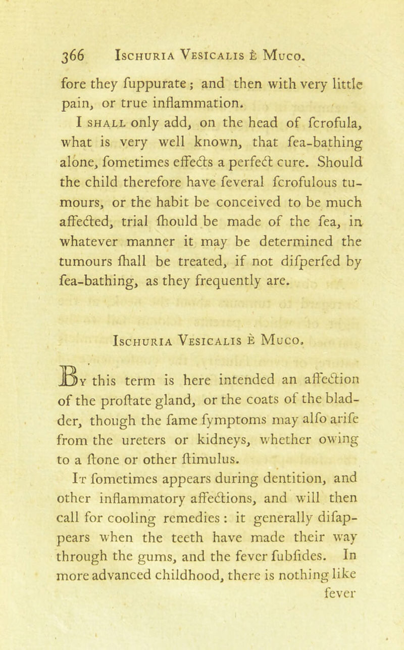 fore they fuppurate; and then with very little pain, or true inflammation* I SHALL only add, on the head of fcrofula, what is very well known, that fea-bathing alone, fometimes efledbs a perfecft cure. Should the child therefore have feveral fcrofulous tu- mours, or the habit be conceived to be much affedled, trial fhould be made of the fea, in whatever manner it may be determined the tumours fhall be treated, if not difperfed by fea-bathing, as they frequently are. Ischuria Vesicalis e Muco. By this term is here intended an aftedion of the proftate gland, or the coats of the blad- der, though the fame fymptoms may alfo arife from the ureters or kidneys, W'hethcr owing to a ftone or other ftimulus. It fometimes appears during dentition, and other inflammatory affedtions, and will then call for cooling remedies : it generally difap- pears when the teeth have made their w'ay through the gums, and the fever fubfides. In more advanced childhood, there is nothing like fever