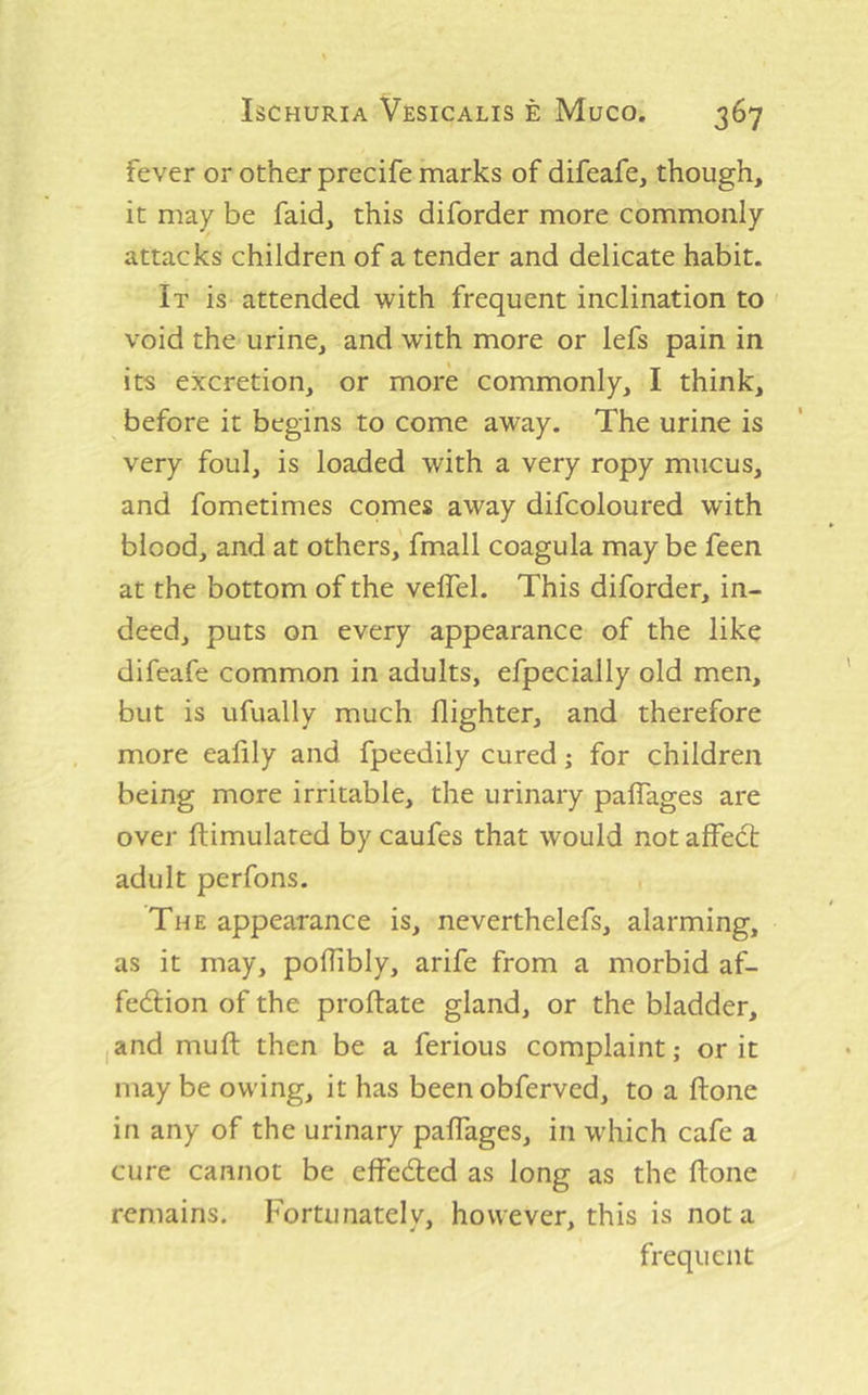 fever or other precife marks of difeafe, though, it may be faid, this diforder more commonly attacks children of a tender and delicate habit. It is- attended with frequent inclination to void the urine, and with more or lefs pain in its excretion, or more commonly, I think, before it begins to come away. The urine is very foul, is loaded with a very ropy mucus, and fometimes comes away difcoloured with blood, and at others,' fmall coagula may be feen at the bottom of the veffel. This diforder, in- deed, puts on every appearance of the like difeafe common in adults, efpecially old men, but is ufually much flighter, and therefore more ealily and fpeedily cured; for children being more irritable, the urinary paflages are over ftimulated by caufes that would not affect adult perfons. The appearance is, neverthelefs, alarming, as it may, poflibly, arife from a morbid af- fection of the proftate gland, or the bladder, I and muft then be a ferious complaint; or it may be owing, it has been obferved, to a ftone in any of the urinary paffages, in which cafe a cure cannot be effeCted as long as the ftone remains. Fortunately, however, this is not a frequent