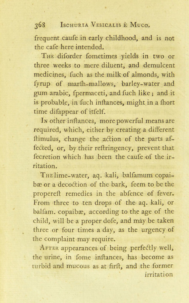 frequent caufe in early childhood, and is not the cafe here intended. The diforder fometimes yields in two or three weeks to mere diluent, and demulcent medicines, fuch as the milk of almonds, with fyrup of marlh-mallows, barley-water and gum arable, fpermaceti, and fuch like; and it is probable, in fuch inftances, might in a Ihort time difappear of itfelf. In other inftances, more powerful means are required, which, either by creating a different ftimulus, change the adlion of the parts af- fected, or, by their reftringency, prevent that fecretion which has been the caufe of the ir- ritation. The lime-water, aq. kali, balfamum copai- bas or a decoeftion of the bark, feem to be the propereft remedies in the abfence of fever. From three to ten drops of the aq. kali, or balfam. copaibas, according to the age of the child, will be a proper dofe, and may be taken three or four times a day, as the urgency of the complaint may require. After appearances of being perfectly well, the urine, in fome inftances, has become as turbid and mucous as at firft, and the former irritation