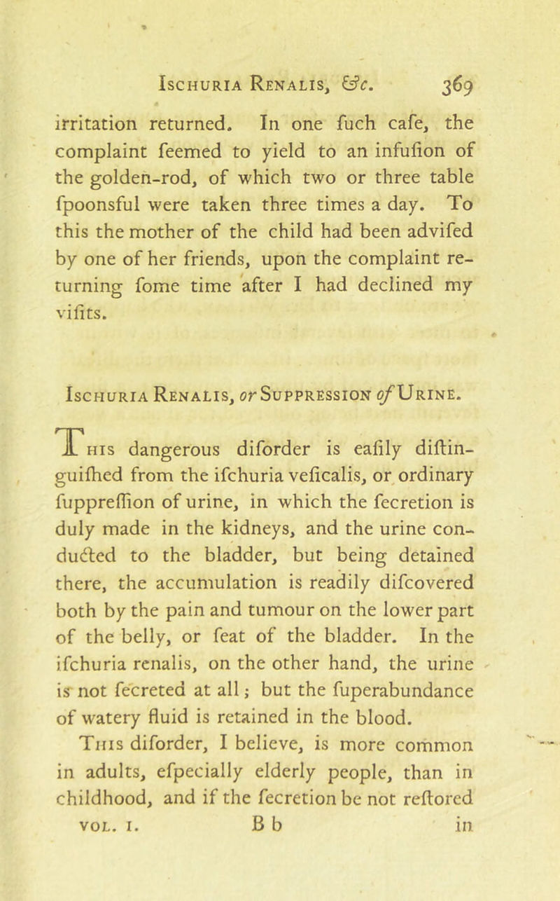 irritation returned. In one fuch cafe, the complaint feemed to yield to an infufion of the golden-rod, of which two or three table fpoonsful were taken three times a day. To this the mother of the child had been advifed by one of her friends, upon the complaint re- turning fome time after I had declined my vifits. Ischuria Renalis, or Suppression ^Urine. THIS dangerous diforder is ealily diftin- guilhed from the ifchuria veficalis, or ordinary fuppreffion of urine, in which the fecretion is duly made in the kidneys, and the urine con- du(fted to the bladder, but being detained there, the accumulation is readily difcovered both by the pain and tumour on the lower part of the belly, or feat of the bladder. In the ifchuria renalis, on the other hand, the urine is not fecreted at all,- but the fuperabundance of watery fluid is retained in the blood. This diforder, I believe, is more common in adults, efpecially elderly people, than in childhood, and if the fecretion be not reftored VOL. I. B b in