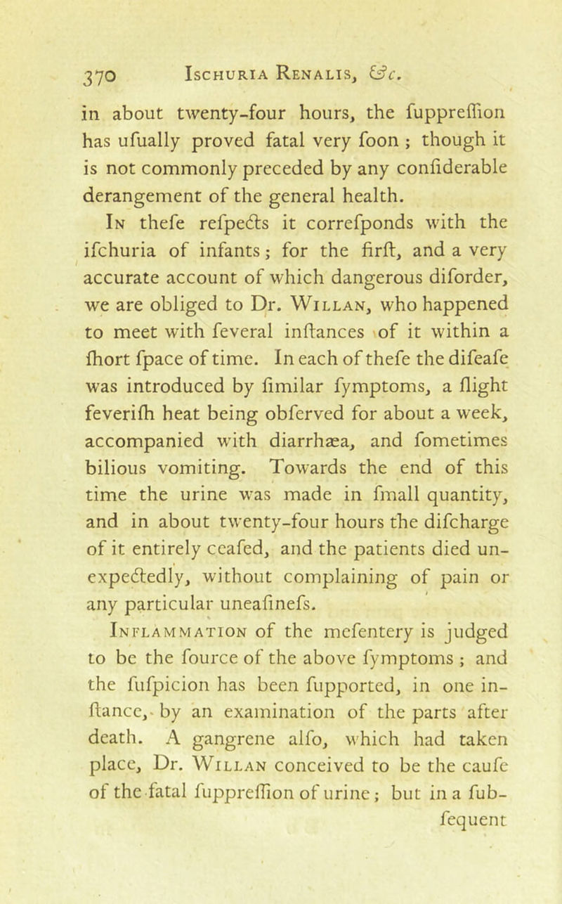 in about twenty-four hours, the fuppreflion has ufually proved fatal very foon ; though it is not commonly preceded by any conliderable derangement of the general health. In thefe refpedts it correfponds with the ifchuria of infants; for the firft, and a very accurate account of which dangerous diforder, we are obliged to Dr. Willan, who happened to meet with feveral inflances of it within a fhort fpace of time. In each of thefe the difeafe was introduced by limilar fymptoms, a flight feverifh heat being obferved for about a week, accompanied with diarrhaea, and fometimes bilious vomiting. Towards the end of this time the urine was made in fmall quantity, and in about twenty-four hours the difcharge of it entirely ccafed, and the patients died un- expedtedly, without complaining of pain or any particular uneafmefs. Inflammation of the mcfentery is judged to be the fource of the above fymptoms ; and the fufpicion has been fupported, in one in- ftancc,* by an examination of the parts after death. A gangrene alfo, which had taken place. Dr. Willan conceived to be the caufc of the fatal fupprelTion of urine; but in a fub-