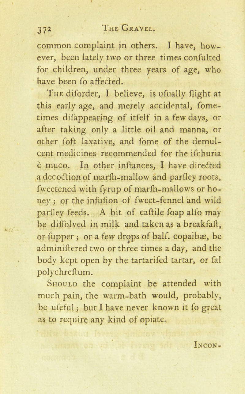 common complaint in others. I have, how- ever, been lately two or three times confulted for children, under three years of age, who have been fo affeded. The diforder, I believe, is ufually flight at this early age, and merely accidental, fome- times difappearing of itfelf in a few days, or after taking only a little oil and manna, or other foft laxative, and fome of the demul- cent medicines recommended for the ifchuria e muco. In other inftances, I have direded ,a decodionpf marfh-mallow and parfley roots, fweetened with fyrup of marfh-mallows or ho- ney ; or the infufion of fweet-fennel and wild parfley feeds. A bit of caftile foap alfo may be diffolved in milk and taken ^s a breakfaft, or fupper ; or a few drops of half, copaibce, be adminiftered two or three times a day, and the body kept open by the tartarifed tartar, or fal polychreftum. Should the complaint be attended with much pain, the warm-bath would, probably, be ufeful; but I have never known it fo great as to require any kind of opiate. Incon-