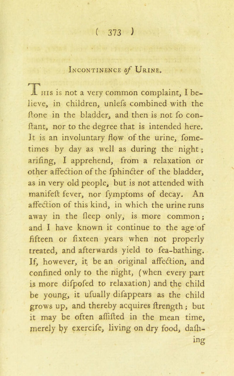 Incontinence of Urine. TTiiis is not a very common complaint, I be- lieve, in children, unlefs combined with the ftone in the bladder, and then is not fo con- flant, nor to the degree that is intended here. It is an involuntary flow of the urine, fome- times by day as well as during the night; arifing, I apprehend, from a relaxation or other affedlion of the fphindler of the bladder, as in very old people, but is not attended with manifeft fever, nor fympfoms of decay. An affe(ftion of this kind, in which the urine runs away in the fleep only, is more common; and I have known it continue to the age of fifteen or fixteen years when not properly treated, and afterwards yield to fea-bathing. If, however, it be an original affe(flion, and confined only to the night, (when every part is more difpofed to relaxation) and the child be young, it ufually difappears as the child grows up, and thereby acquires firength; but ' it may be often affifted in the mean time, merely l?y exercife, living on dry food, dafli- ing