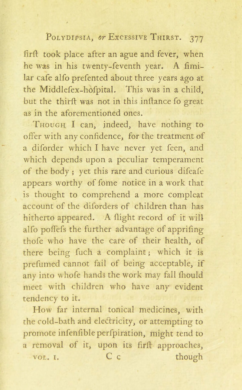 firft took place after an ague and fever, when he was in his twenty-feventh year. A fimi- lar cafe alfo prefented about three years ago at the Middlefex-hofpital. This was in a child, but the third: was not in this inftance fo great as in the aforementioned ones. Though I can, indeed, have nothing to offer with any confidence, for the treatment of a diforder which I have never yet feen, and which depends upon a peculiar temperament of the body ; yet this rare and curious difeafe appears worthy of fome notice in a work that is thought to comprehend a more compleat account of the diforders of children than has hitherto appeared. A flight record of it will alfo poffefs the further advantage of appriling thofe who have the care of their health, of there being fuch a complaint; which it is prefumed cannot fail of being acceptable, if any into whofe hands the work may fall fhould meet with children who have any evident tendency to it. How far internal tonical medicines, with the cold-bath and electricity, or attempting to promote infenfibleperfpiration, might tend to a removal of it, upon its firfl approaches, VOL. I. C c though