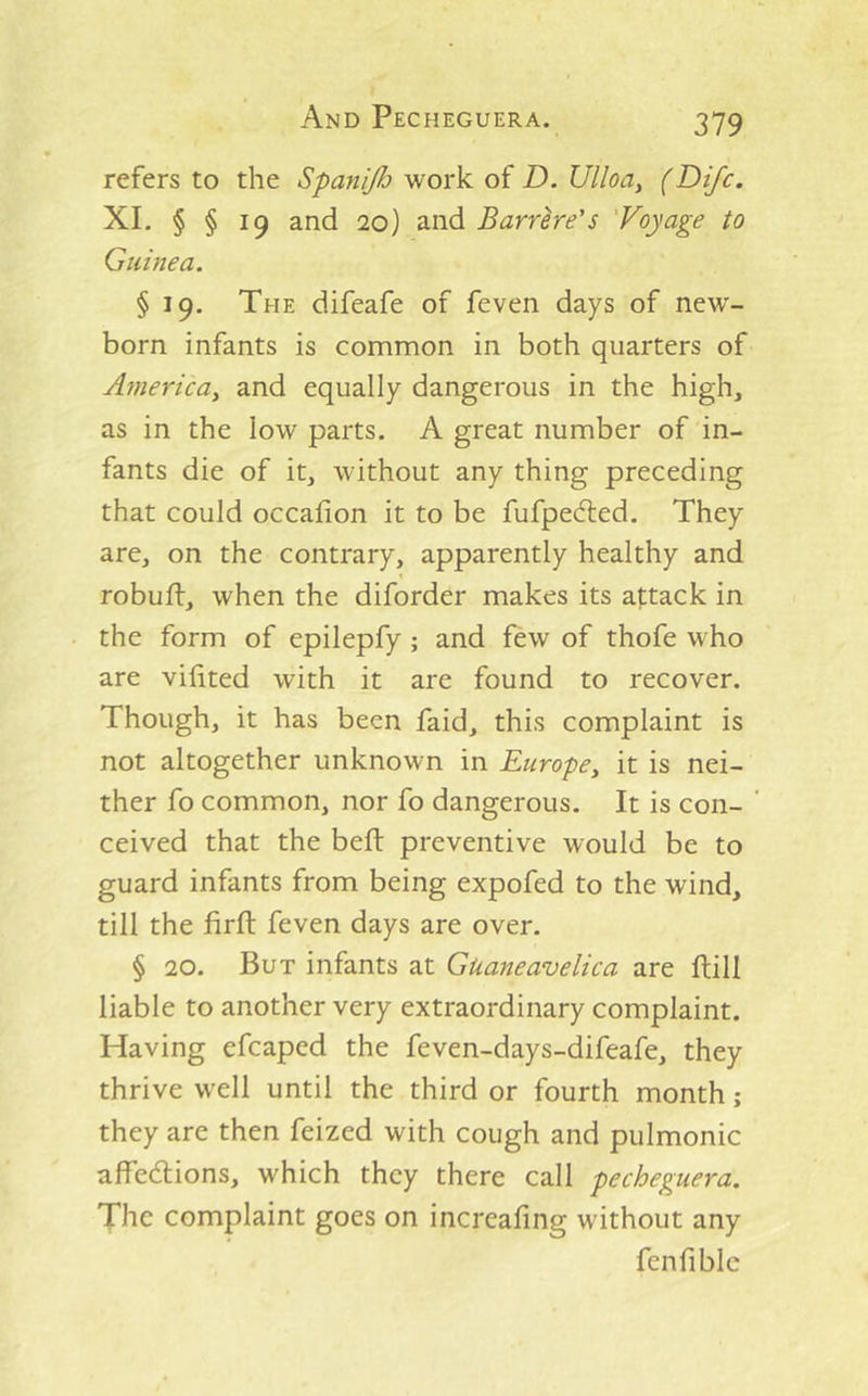 And Pecheguera. refers to the Spanijh work of D. Ulloa, (Dijc. XL § § 19 and 20) and Barrhe's 'Voyage to Guinea. § 19. The difeafe of feven days of new- born infants is common in both quarters of America, and equally dangerous in the high, as in the low parts. A great number of in- fants die of it, without any thing preceding that could occafion it to be fufpecfted. They are, on the contrary, apparently healthy and robuft, when the diforder makes its attack in the form of epilepfy; and few of thofe who are vilited with it are found to recover. Though, it has been faid, this complaint is not altogether unknown in Europe, it is nei- ther fo common, nor fo dangerous. It is con- ceived that the belt preventive would be to guard infants from being expofed to the wind, till the firft feven days are over. § 20. But infants at Guaneavelica are ftill liable to another very extraordinary complaint. Having efcaped the feven-days-difeafe, they thrive well until the third or fourth month; they are then feized with cough and pulmonic alfedlions, which they there call pecheguera. The complaint goes on increafing without any fenfiblc