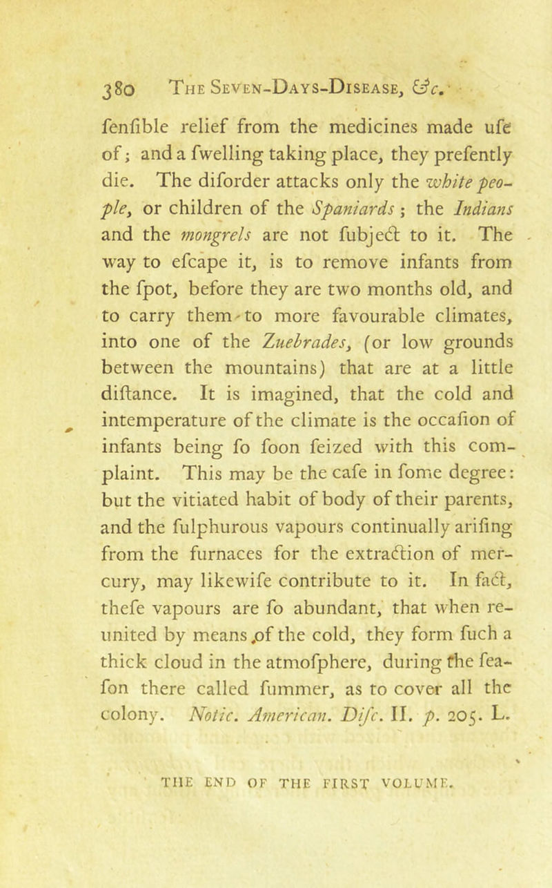 fenfiblc relief from the medicines made ufe‘ of; and a fwelling taking place, they prefently die. The diforder attacks only the white peo- pky or children of the Spaniards; the Indians and the mongrels are not fubjed; to it. The way to efcape it, is to remove infants from the fpot, before they are two months old, and to carry them-to more favourable climates, into one of the ZuebradeSy (or low grounds between the mountains) that are at a little diftance. It is imagined, that the cold and intemperature of the climate is the occafion of infants being fo foon feized with this com- plaint. This may be the cafe in fome degree: but the vitiated habit of body of their parents, and the fulphurous vapours continually arifing from the furnaces for the extradion of mer- cury, may likewife contribute to it. In fad, thefe vapours are fo abundant, that when re- united by means pf the cold, they form fuch a thick cloud in the atmofphere, during fhe fea- fon there called fummer, as to cover all the colony. Notic. American. DiJ'c. II. p. 205. L. THE END OF THE FIRST VOLUME.