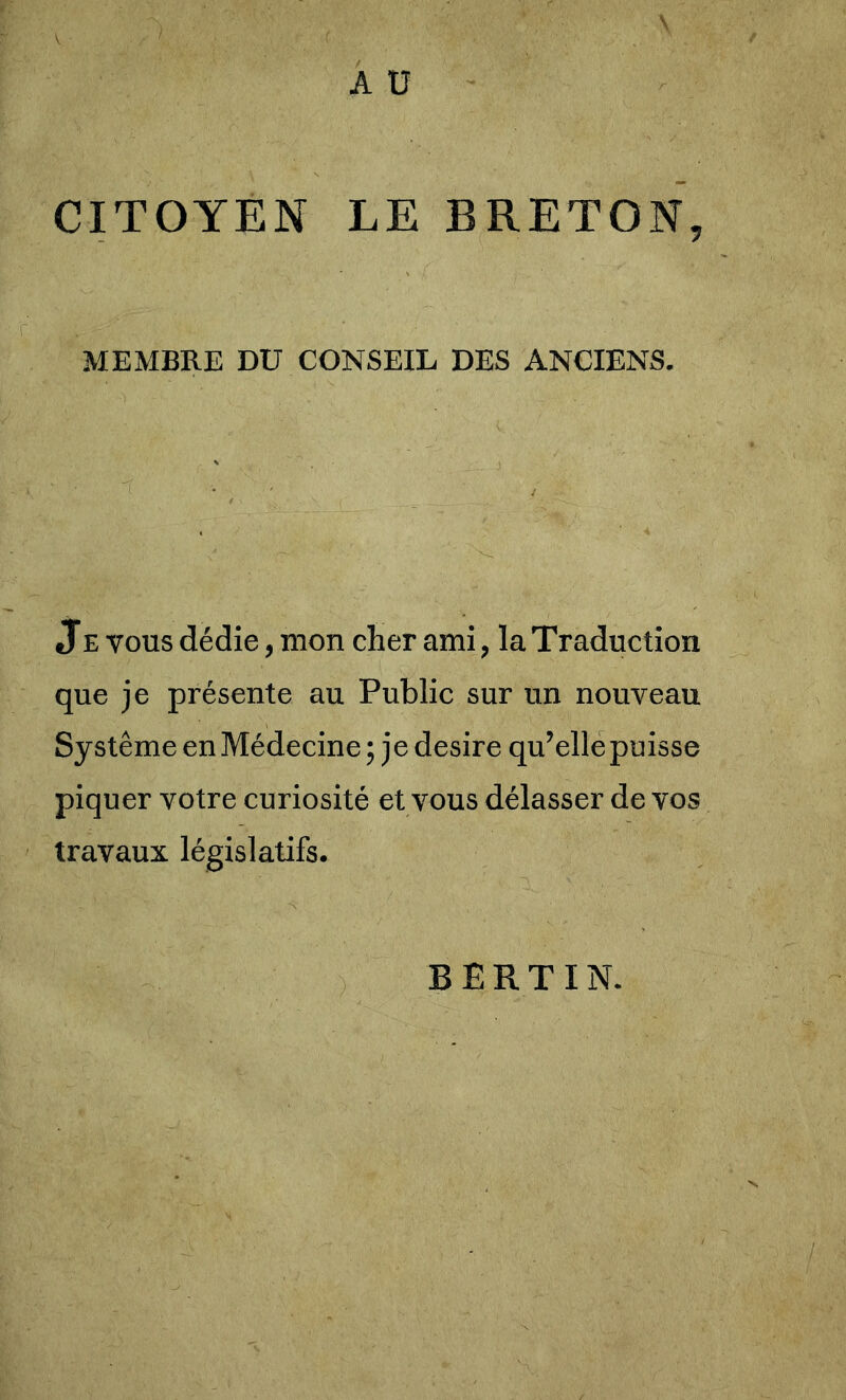 A U CITOYEN LE BRETON, MEMBRE DU CONSEIL DES ANCIENS. JE VOUS dédie, mon cher ami, la Traduction que je présente au Public sur un nouveau Système en Médecine ; je desire qu’elle puisse piquer votre curiosité et vous délasser de vos travaux législatifs. B E R T I N.