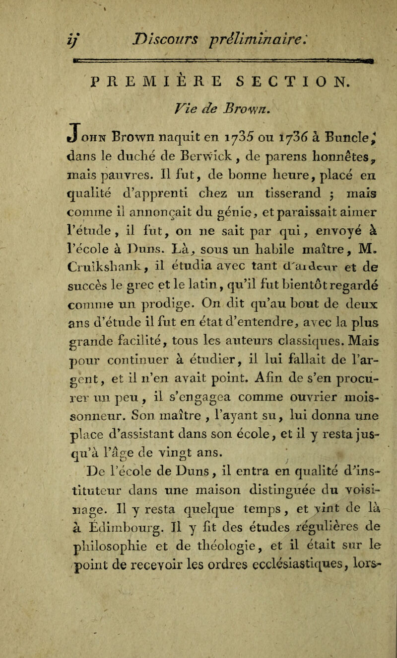 ■■ ■ .. L..:.. PREMIEKE SECTION. f^ie de Bro^n» JOHN Brown naquit en 1785 ou 1736 à Buncle^ dans le duché de Berwîck, de parens honnêtes^ mais pauvres. Il fut, de bonne heure, placé en qualité d’apprenti chez un tisserand 5 mais comme il annonçait du génie, et paraissait aimer l’étude, il fut, 011 ne sait par qui, envoyé à l’école à Duns. Là, sous un habile maître, M. Cruikshank, il étudia avec tant ci'aidcAir et de succès le grec et le latin, qu’il fut bientôt regardé coninie un prodige. On dit qu’au bout de deux ans d’étude il fut en état d’entendre, avec la plus grande facilité, tous les auteurs classiques. Mais pour continuer à étudier, il lui fallait de l’ar- gent, et il n’en avait point. Afin de s’en procu- rer un peu, il s’engagea comme ouvrier mois- sonneur. Son maître , l’ayant su, lui donna une place d’assistant dans son école, et il y resta jus- qu’à l’âge de vingt ans. ‘ De l’école de Duns, il entra en qualité d'’ins- tituteur dans une maison distinguée du voisi- nage. Il y resta quelque temps, et vint de là à Edimbourg. Il y fit des études régulières de philosophie et de théologie, et il était sur le 'point de recevoir les ordres ecclésiastiques, lors-*