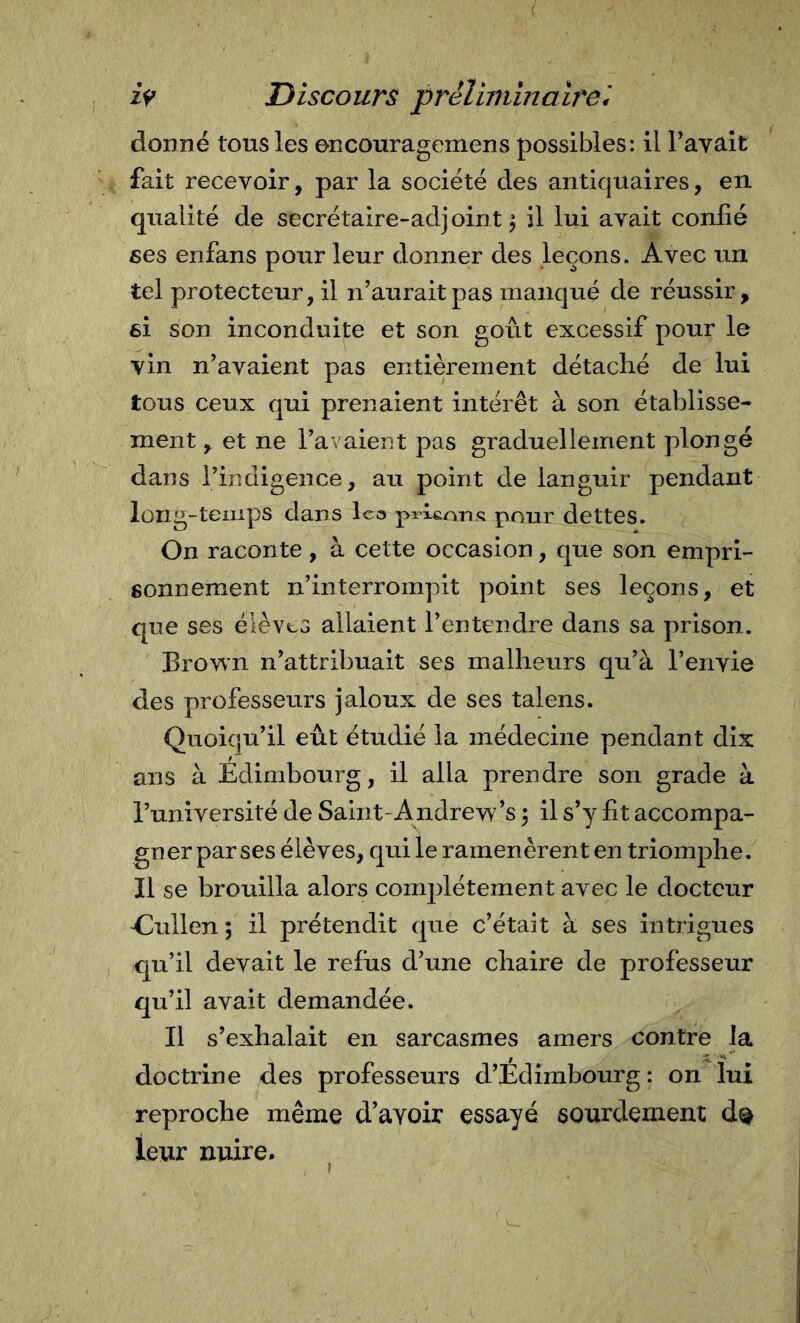 donné tous les encouragemens possibles: il Pavait fait recevoir, par la société des antiquaires, en. qualité de secrétaire-adjoint^ il lui avait confié ses enfans pour leur donner des leçons. Avec un tel protecteur, il n’aurait pas manqué de réussir, 6Ì son inconduite et son goût excessif pour le vin n’avaient pas entièrement détaché de lui tous ceux qui prenaient intérêt à son établisse^ ment, et ne l’avaient pas graduellement plongé dans l’indigence, au point de languir pendant long-temps dans leo prlenns pour dettes. On raconte, à cette occasion, que son empri- sonnement n’interrompit point ses leçons, et que ses élèves allaient l’entendre dans sa prison. Brown n’attribuait ses malheurs qu’à l’envie des professeurs jaloux de ses talens. Quoiqu’il eût étudié la médecine pendant dix ans à Edimbourg, il alla prendre son grade à Puniversité de Saint-Andrew’s ^ il s’y fit accompa- gner par ses élèves, qui le ramenèrent en triomphe. Il se brouilla alors complètement avec le docteur Elullen; il prétendit que c’était à ses intrigues qu’il devait le refus d’une chaire de professeur qu’il avait demandée. Il s’exhalait en sarcasmes amers contre la doctrine des professeui’s d’Edimbourg: on lui reproche même d’avoir essayé sourdement leur nuire.