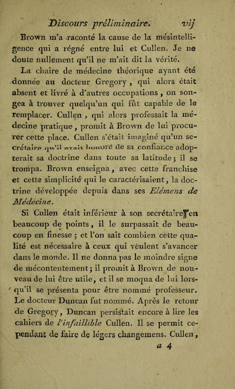 Brown m’a raconté la cause de la mésintelli- gence qui a régné entre lui et Cullen. Je ne doute nullement qu’il ne m’ait dit la vérité. La cliaire de médecine théorique ayant été donnée au docteur Gregory , qui alors était absent et livré à d’autres occupations , on son- gea à trouver quelqu’un qui fût capable de le remplacer. Cullen , qui alors professait la mé- decine pratique, promit à Brown de lui procu- rer cette place. Cullen s’était imaginé qu’un se- crétaire* cl^cxIl lit/iioré de sa conliance adop- terait sa doctrine dans toute sa latitude; il se trompa. Brown enseigna, avec cette franchise et cette simplicité qui le caractérisaient, la doc- trine développée depuis dans ses Elémens de JVLédecine. \ Si Cullen était inférieur à son secréta7re|''en beaucoup de points , il le surpassait de beau- coup en finesse ; et l’on sait combien cette qua- lité est nécessaire à ceuic qui veulent s’avancer dans le monde. Il ne donna pas le moindre signe de mécontentement ; il promit à Brown de nou- veau de lui être utile, et il se moqua de lui lors- ^ qu’il se présenta pour être nommé professeur. Le docteur Duncan fut nommé. Après le retour de Gregory, Duncan persistait encore à lire les cahiers de Vinfaillible Cullen. Il se permit ce- pendant de faire de légers changemens. Cullen,