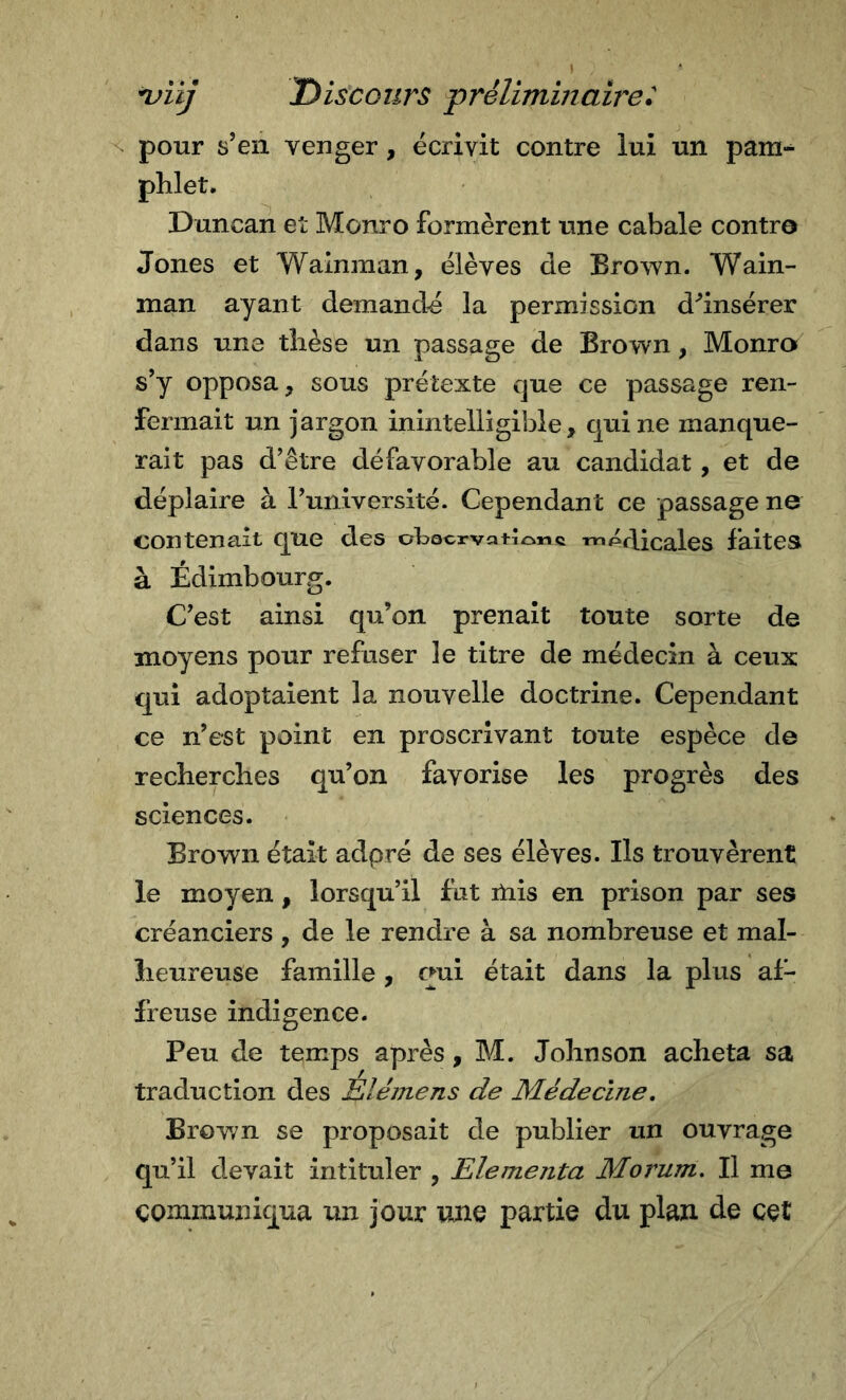 pour s’en venger, écrivit contre lui un pam-^ phlet. Duncan et Monro formèrent une cabale contre Jones et Walnman, élèves de Brown. Wain- man ayant demandé la permission d^’insérer dans une thèse un passage de Brown, Monro s’y opposa, sous prétexte que ce passage ren- fermait un jargon inintelligible, qui ne manque- rait pas d’être défavorable au candidat, et de déplaire à l’université. Cependant ce passage ne contenait que des ol^ocrvat^oMc rrìPcBcales faites à Edimbourg. C’est ainsi qu’on prenait toute sorte de moyens pour refuser le titre de médecin à ceux qui adoptaient la nouvelle doctrine. Cependant ce n’est point en proscrivant toute espèce de recherches qu’on favorise les progrès des sciences. Brown était adpré de ses élèves. Ils trouvèrent le moyen, lorsqu’il fut itiis en prison par ses créanciers , de le rendre à sa nombreuse et mal- heureuse famille , qui était dans la plus af- freuse indigence. Peu de temps après, M. Johnson acheta sa traduction des Elémens de Médecine, Brown se proposait de publier un ouvrage qu’il devait intituler , Elementa Morum, Il me communiqua un jour une partie du plan de cet