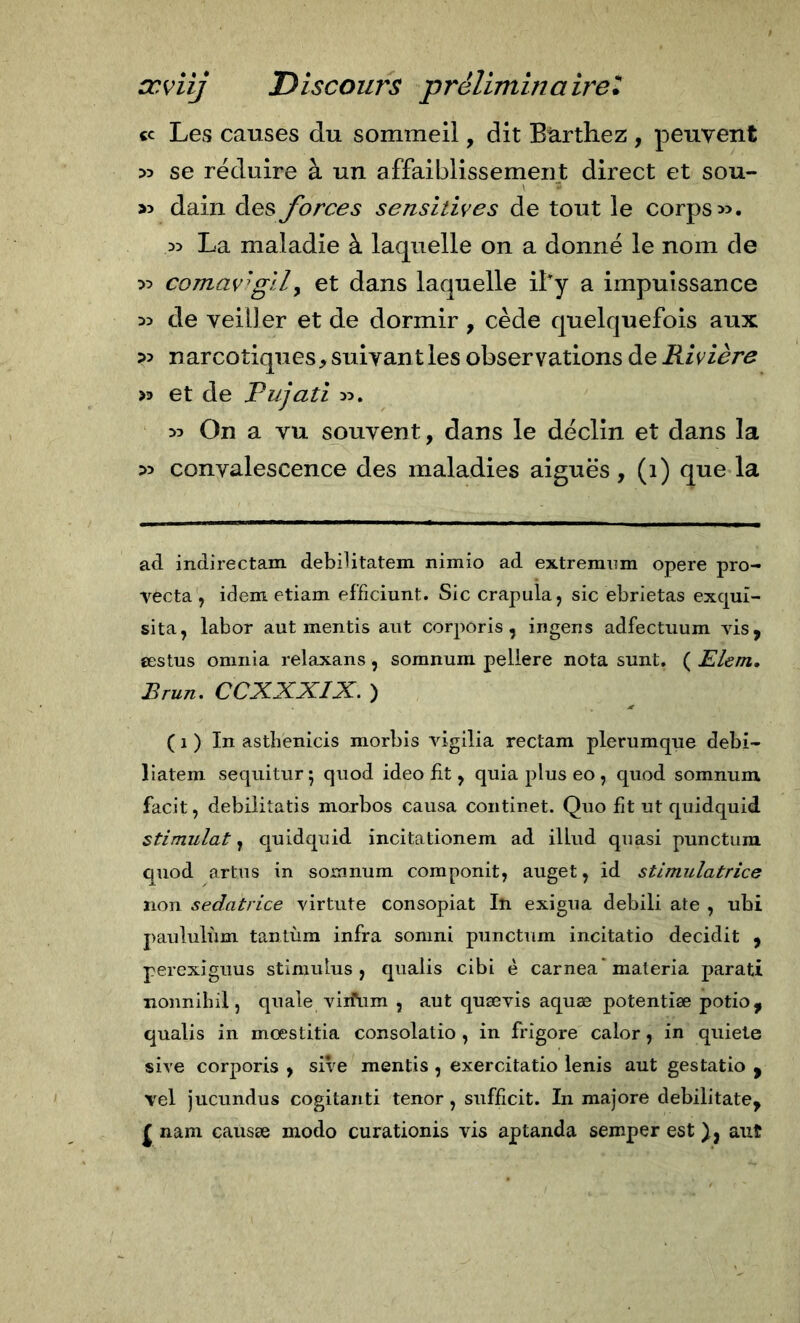 «c Les causes du sommeil, dit Barthez , peuvent &gt;3 se réduire à un affaiblissement direct et sou- &gt;3 dain des forces sensitives de tout le corps &gt;5. La maladie à laquelle on a donné le nom de :&gt;:&gt; comav'^gily et dans laquelle ify a impuissance 33 de veiller et de dormir , cède quelquefois aux ?3 narcotiques, suivant les observations de Rivière &gt;3 et de Pujati &gt;3. 33 On a vu souvent, dans le déclin et dans la 33 convalescence des maladies aiguës, (1) qne la ad indirectam debilitatem nimio ad extremiim opere pro- vecta , idem etiam efficiunt. Sic crapula, sic ebrietas exqui- sita, labor aut mentis aut corporis , ingens adfectiium vis, œstus omnia relaxans, somnura peliere nota sunt. ( Elem, Brun. CCXXXIX. ) ( 1 ) In asthenicis morbis vigilia rectam plerumque debi- liatem sequitur; quod ideo fit, quia plus eo , quod somnum facit, debilitatis morbos causa continet. Quo fit ut quidquid stimulât, quidquid incitationem ad illud quasi punctum quod artus in somnum componit, auget, id stimulatrice non sedatrice virtute consopiat In exigua debili ate , ubi j)aululùm tantùra infra sonini punctum incitatio decidit , perexiguus stimulus, qualis cibi è carnea* materia parati nonnibil, quale viifum , aut quævis aquæ potentiæ potio, qualis in moestitia consolatio , in frigore calor, in quiete sire corporis , sive mentis , exercitatio lenis aut gestatio , vel jucundus cogitanti tenor , sufficit. In majore debilitate, ^ nam causæ modo curationis vis aptanda semper est aut