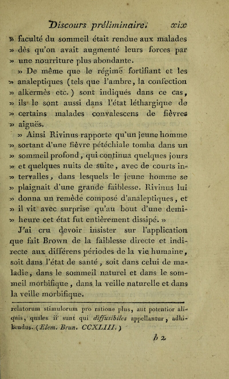 B faculté du sommeil était l'endue aux malades » dès qu’on ayait augmenté leurs forces par » line nourriture plus abondante* 35 De même que le régime fortifiant et les 35 analeptiques (tels que l’ambre, la confection 35 alkermès etc* ) sont indiqués dans ce Cas, 35 ils le sont aussi dans l’état léthargique de 35 certains malades conyalescens de fièvres 35 aiguës-* y 35 Ainsi Kivinus rapporte qu’un jeune homme &gt;5 sortant d’une fièvre pétéchiale tomba dans un 35 sommeil profond, qui continua quelques jours 35 et quelques nuits de suite, avec de courts in-^ 33 teryailes, dans lesquels le jeune homme se 35 plaignait d’une grande faiblesse. Riyinus lui 33 donna un remède composé d’analeptiques, et 35 il vit avec surprise qu’au bout d’une demR 33 heure cet état fut entièrement dissipé. 55 J^ai cru devoir insister sur l’application que fait Brown de la faiblesse directe et indi- recte aux différens périodes de la yie. humaine , soit dans l’état de santé , soit dans celui de ma- ladie, dans le sommeil naturel et dans le som- meil morbifique , dans la veille naturelle et dans la veille morbifique. relatoruni stimulorum pro ratione plus, aut potentior ali-^ quis, quales ii sunt qui dïffusihiles appellantur j adhi- tcndus. (£’/e/ra. CCXLIII.) h %