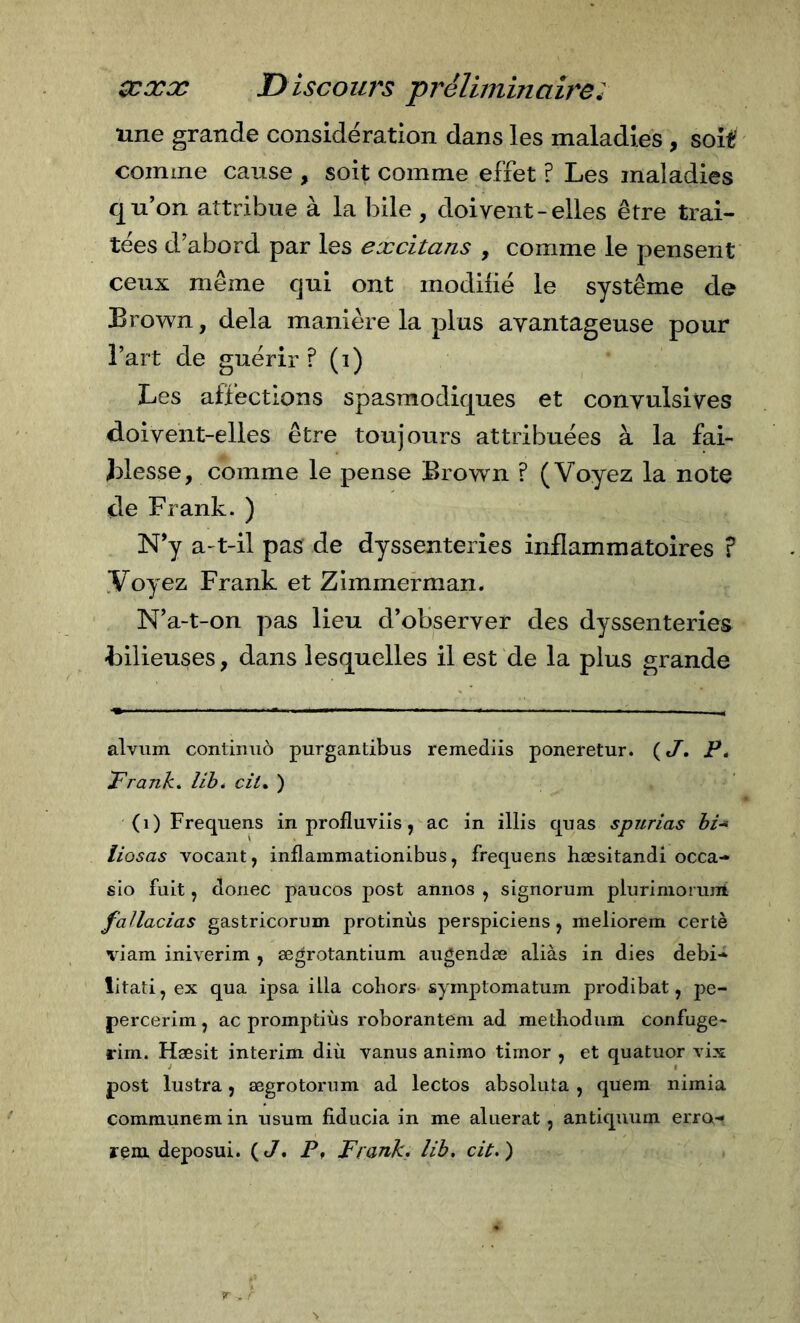 une grande considération dans les maladies , soit comme cause , soit comme effet ? Les maladies qu’on attribue à la bile , doivent - elles être trai- tées d’abord par les excitans , comme le pensent ceux même qui ont modifié le système de Brown, delà manière la plus avantageuse pour l’art de guérir ? (i) Les affections spasmodiques et convulsives doivent-elles être toujours attribuées à la fai- blesse, comme le pense Brown ? (Voyez la note de Frank. ) N’y a-t-il pas de dyssenterles inflammatoires ? Voyez Frank et Zimmerman. N’a-t-on pas lieu d’observer des dyssenterles bilieuses, dans lesquelles il est de la plus grande alvum continuò purgantibus remediis poneretur. ( J, jp&lt; Frank» lib» cil* ) (i) Frequens in profluviis, ac in illis quas spurias hi* liosas vocant, inflaramationibus, frequens bæsitandi occa- sio fuit, donec paucos post annos , signorum pluriniorum faJlacias gastricorum protinùs perspiciens, meliorem certè viam iniverim , ægrotantium augendæ aliàs in dies debi- litati, ex qua ipsa ilia cobors symptomatum prodibat, pe- percerim, ac promptiùs roborantém ad metliodum confuge- rirn. Hæsit interim diù vanus animo timor , et quatuor vix post lustra, ægrotorum ad lectos absoluta , quem nimia communemin usura fiducia in me aluerat, antiquum erro-i rem deposui. (c7. P, Frank» lih, cit.)