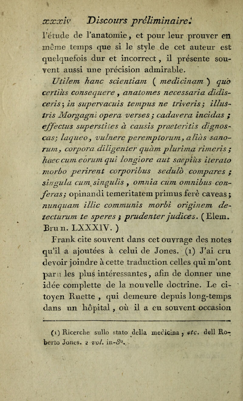 rëtude de l’anatomie, et pour leur prouver en même temps que si le style de cet auteur est quelquefois dur et incorrect, il présente sou- vent aussi une précision admirable. Utilem hanc scientiam ( medicinam ) quo certihs consequere, anatomes necessaria didis- cerise, in supervacuis tempus ne triveris^ Mus-- tris Morgagni opera verses ; cadavera incidas ; ejfectus superstites à causis praetei'itis dignos- cas) laque O ^ vulnere peremptoj'um, alias sano- ruuif corpora diligenter quàm plurima rime ris ; Jiaec cum eorum qui longiore aut saepihs iterato morbo périrent corporibus sedulb cojnpares ; siriQ-ula cum sinpulis , omnia cum omnibus con- feras; opinandi temeritatem primus ferè caveas; nunquam illic communis morbi originem de- tecturum te spere s $ prudenter judices, ( Elem. Brun. LXXXIV. ) Frank cite souvent dans cet ouvrage des notes qu’il a ajoutées à celui de Jones, (i) J’ai cru devoir joindre à cette traduction celles qui m’ont paru les plus intéressantes, afin de donner une idée compiette de la nouvelle doctrine. Le ci- toyen Ruette , qui demeure depuis Ion g-temps dans un hôpital, où il a eu souvent occasion (i) Ricerche sullo stato della medicina j stc. dell Ro- berto Jones. 2 voL