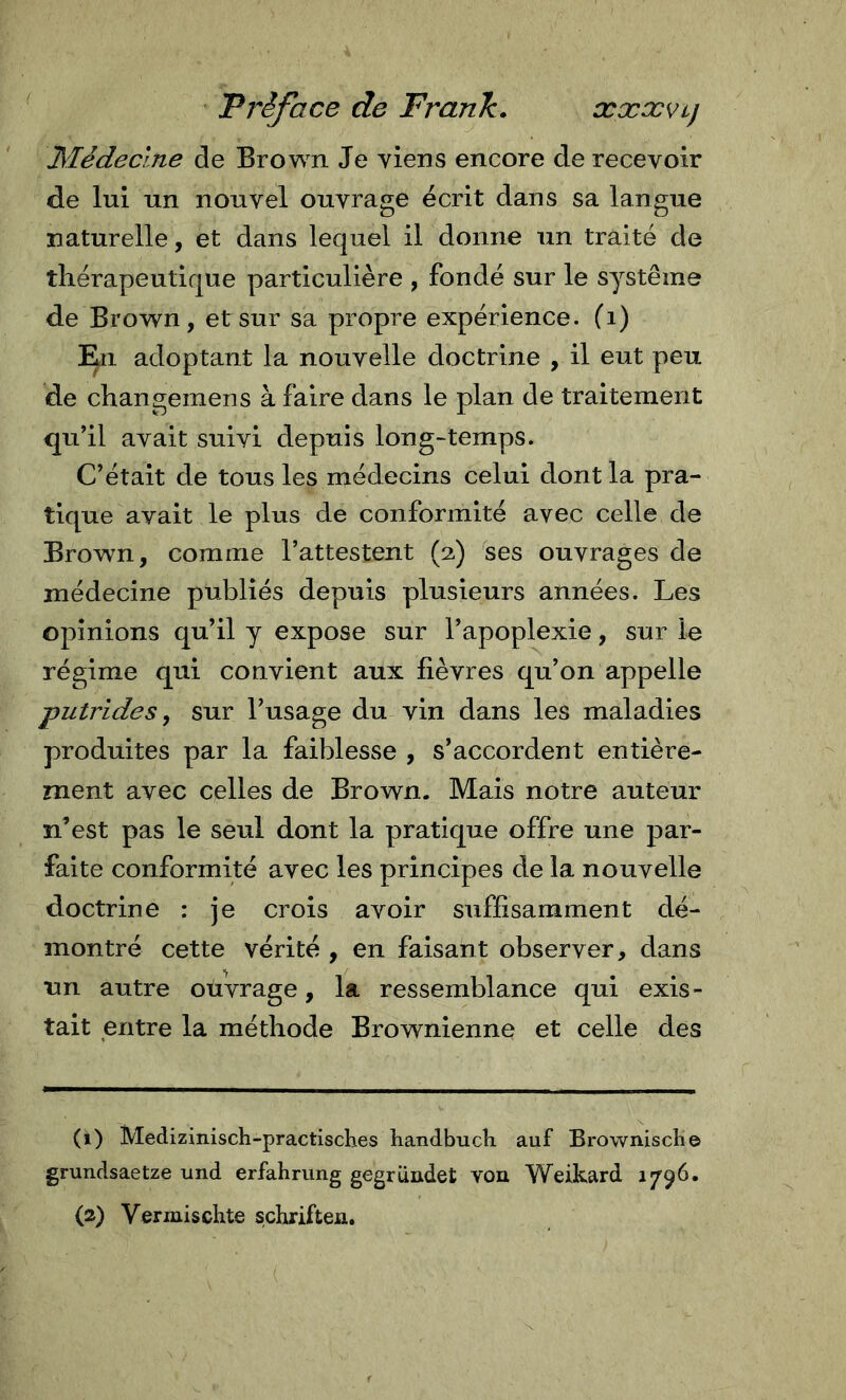 Préface de Frank. xxxvcj Médecine de Brown Je viens encore de recevoir de lui un nouvel ouvrage écrit dans sa langue naturelle, et dans lequel il donne un traité de thérapeutique particulière , fondé sur le système de Brown, et sur sa propre expérience, (i) ]^i adoptant la nouvelle doctrine , il eut peu de changemens à faire dans le plan de traitement qu’il avait suivi depuis long-temps. C’était de tous les médecins celui dont la pra- tique avait le plus de conformité avec celle de Brown, comme l’attestent (2) ses ouvrages de médecine publiés depuis plusieurs années. Les opinions qu’il y expose sur l’apoplexie, sur le régime qui convient aux fièvres qu’on appelle putrides y sur l’usage du vin dans les maladies produites par la faiblesse , s’accordent entière- ment avec celles de Brown. Mais notre auteur n’est pas le seul dont la pratique offre une par- faite conformité avec les principes de la nouvelle doctrine : je crois avoir suffisamment dé- montré cette vérité , en faisant observer, dans un autre oüvrage, la ressemblance qui exis- tait entre la méthode Brownienne et celle des (1) Medizinisch-practisches handbucti auf Brownisclie grundsaetze und erfahning gegründet von Weikard 1796.