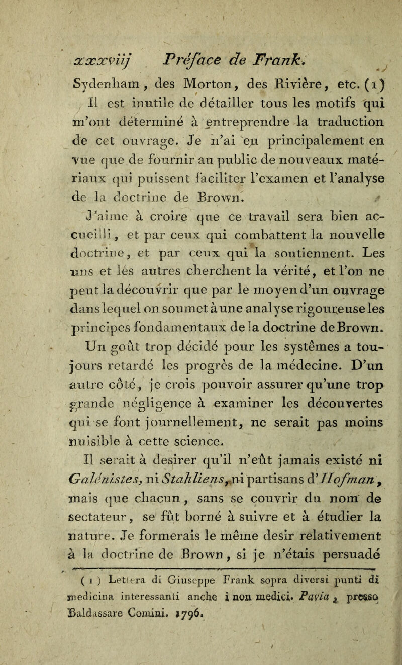 ccxxnlj Préface de Frank^ Sydenham, des Morton, des Rivière, etc. (i) Il est inutile de détailler tous les motifs qui m’ont déterminé à entreprendre la traduction de cet ouvrage. Je n’ai ep. principalement en vue que de fournir au public de nouveaux maté- riaux qui puissent faciliter l’examen et l’analyse de la doctrine de Browm J’aime à croire que ce travail sera bien ac- cueilli, et par ceux qui combattent la nouvelle doctrine, et par ceux qui la soutiennent. Les uns et lés autres cherchent la vérité, et l’on ne peut la découvrir que par le moyen d’un ouvrage dans lequel on soumet à une analyse rigoureuse les principes fondamentaux delà doctrine de Brown. Un goût trop décidé pour les systèmes a tou- jours retardé les progrès de la médecine. D’un autre côté, je crois pouvoir assurer qu’une trop grande négligence à examiner les découvertes qui se font journellement, ne serait pas moins nuisible à cette science. Il serait à desirer qu’il n’eût jamais existé ni Galénistesy ni ni partisans Hofman ^ mais que chacun, sans se couvrir du nom' de sectateur, se fût borné à suivre et à étudier la nature. Je formerais le même désir relativement a la doctrine de Brown, si je n’étais persuadé ( 1 ) Letiera di Giuseppe Frank sopra diversi punti di medicina interessanti anche i non medici. Pavia ^ prc&amp;so Baldassare Comini, *796.