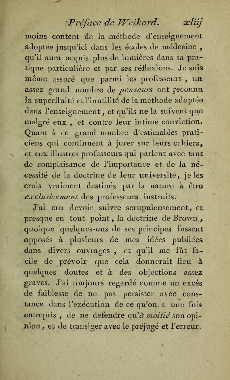 moins content de la méthode d’enseignement adoptée jusqu’ici dans les écoles de médecine , qu’il aura acquis plus de lumières dans sa pra- tique particulière et par ses réflexions. Je suis même assuré que parmi les professeurs , un. assez grand nombre de penseurs ont reconnu la superfluité et l’inutilité de la méthode adoptée dans l’enseignement, et qu’ils ne la suivent que malgré eux , et contre leur intime conviction. Quant à ce grand nombre d’estimables prati- ciens qui continuent à jurer sur leurs cahiers, et aux illustres professeurs qui parlent avec tant de complaisance de l’importance et de la né- cessité de la doctrine de leur université, je les crois vraiment destinés par la nature à être exclusivement des professeurs instruits. J’ai cru devoir suivre scrupuleusement, et presque en tout point, la doctrine de Brown , quoique quelques-uns de ses principes fussent opposés à plusieurs de mes idées publiées dans divers ouvrages , et qu’il me fût fa- cile de prévoir que cela donnerait lieu à quelques doutes et à des objections assez graves. J’ai toujours regardé comme un excès de faiblesse de ne pas persister avec cons- tance dans l’exécution de ce qu’on, a une fois entrepris , de ne défendre qu’^ moitié son opi- ïiion, et de transiger avec le préjugé et l’erreur.