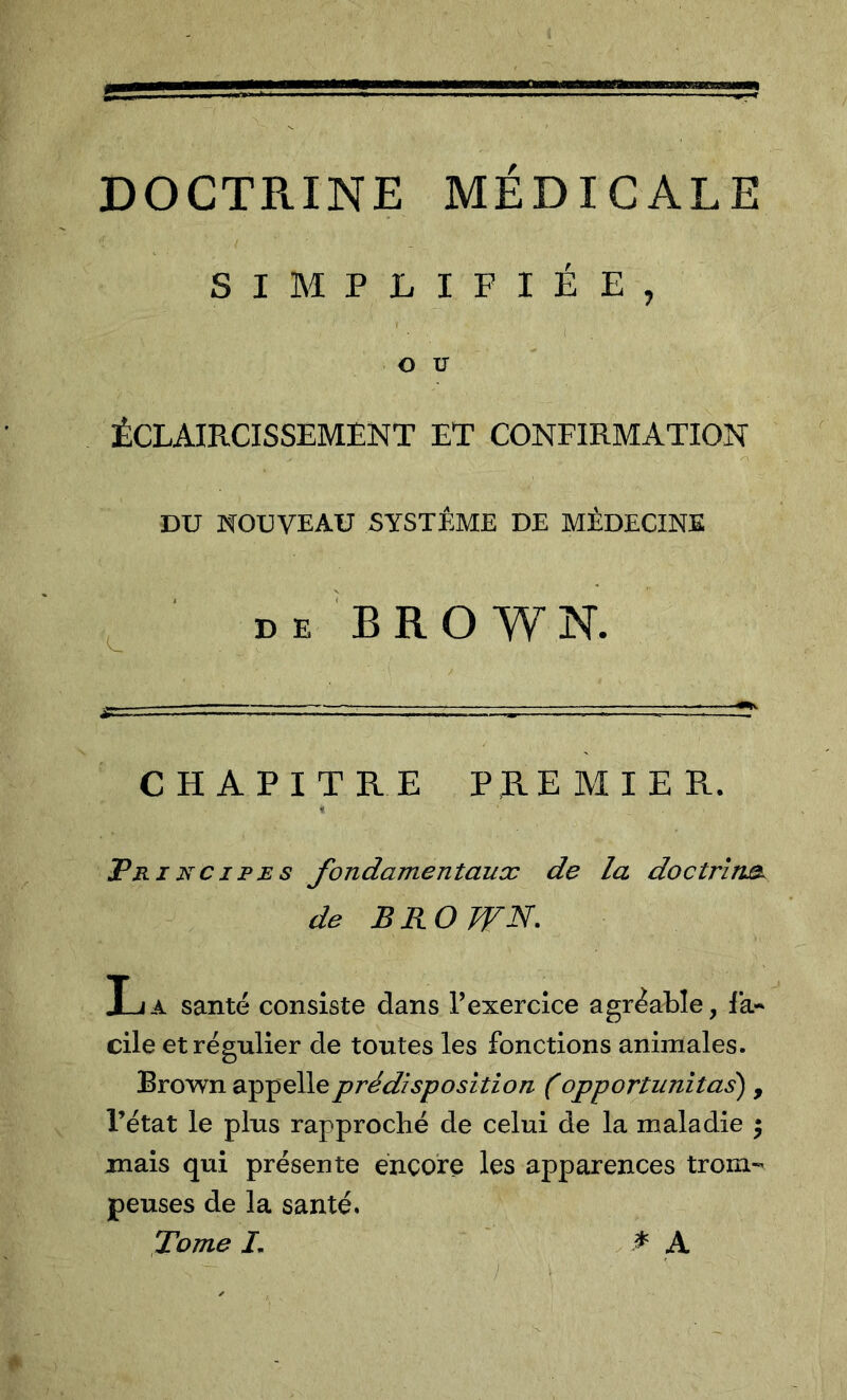 DOCTRINE MÉDICALE SIMPLIFIÉE, ( OU ÉCLAIRCISSEMENT ET CONFIRMATION DU NOUVEAU SYSTÈME DE MÉDECINE D E B R O W N. CHAPITRE PREMIER. Principes fondarnentauœ de la doctrluB. de BROWN. La santé consiste dans Fexercîce agréable, fa- cile et régulier de toutes les fonctions animales. Brown app elle prédisposition (opportunitas) , l’état le plus rapproché de celui de la maladie ^ mais qui présente encore les apparences trom- peuses de la santé. fome /. * ^ ^ A