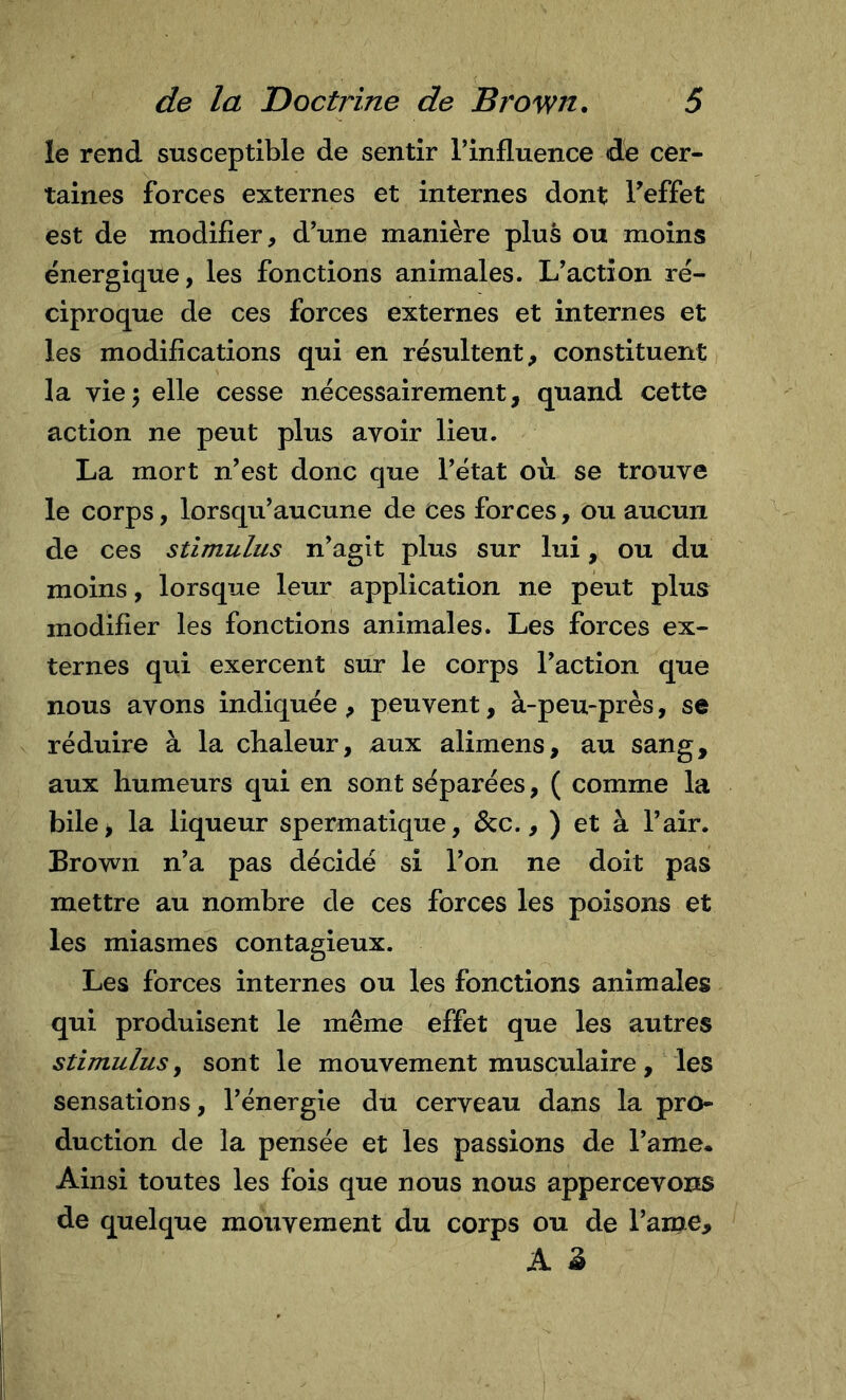 le rend susceptible de sentir l’influence de cer- taines forces externes et internes dont feffet est de modifier, d’une manière plus ou moins énergique, les fonctions animales. L’action ré- ciproque de ces forces externes et internes et les modifications qui en résultent, constituent la vie5 elle cesse nécessairement, quand cette action ne peut plus avoir lieu. La mort n’est donc que l’état où se trouve le corps, lorsqu’aucune de ces forces, ou aucun de ces stimulus n’agit plus sur lui, ou du moins, lorsque leur application ne peut plus modifier les fonctions animales. Les forces ex- ternes qui exercent sur le corps l’action que nous avons indiquée, peuvent, à-peu-près, se réduire à la cbaleur, aux alimens, au sang, aux humeurs qui en sont séparées, ( comme la bile&gt; la liqueur spermatique, &amp;c., ) et à l’air. Brown n’a pas décidé si l’on ne doit pas mettre au nombre de ces forces les poisons et les miasmes contagieux. Les forces internes ou les fonctions animales qui produisent le même effet que les autres stimulus, sont le mouvement musculaire, les sensations, l’énergie du cerveau dans la pro- duction de la pensée et les passions de l’ame* Ainsi toutes les fois que nous nous appercevons de quelque mouvement du corps ou de l’ame, A â