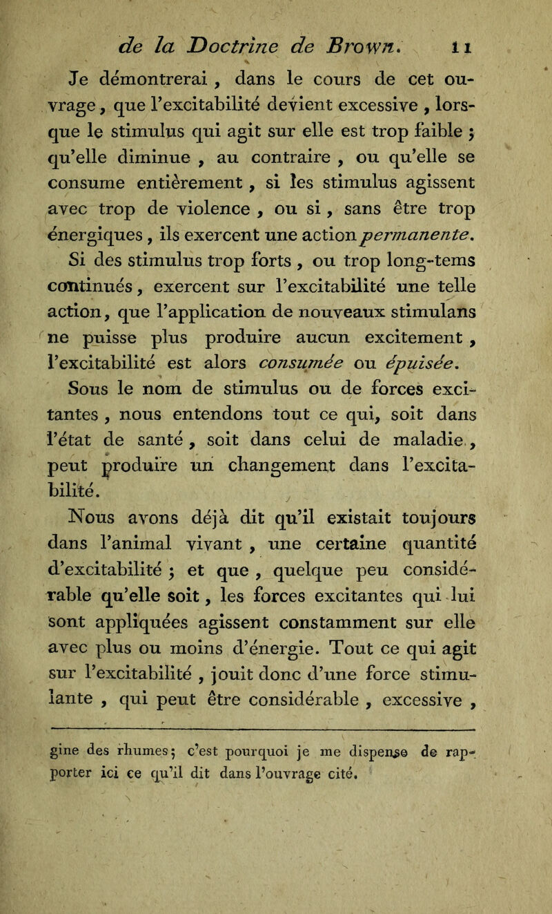 Je démontrerai, dans le cours de cet ou- vrage, que Texcitabilité devient excessive , lors- que le stimulus qui agit sur elle est trop faible ; qu’elle diminue , au contraire , ou qu’elle se consume entièrement, si les stimulus agissent avec trop de violence , ou si, sans être trop énergiques, ils exercent une action permanente. Si des stimulus trop forts , ou trop long-tems continués, exercent sur l’excitabilité une telle action, que l’application de nouveaux stimulans ^ne puisse plus produire aucun excitement , l’excitabilité est alors consumée ou épuisée. Sous le nom de stimulus ou de forces exci- tantes , nous entendons tout ce qui, soit dans l’état de santé, soit dans celui de maladie., peut produire un changement dans l’excita- bilité. Nous avons déjà dit qu’il existait toujours dans l’animal vivant , une certaine quantité d’excitabilité ; et que , quelque peu considé- rable qu’elle soit, les forces excitantes qui dui sont appliquées agissent constamment sur elle avec plus ou moins d’énergie. Tout ce qui agit sur l’excitabilité , jouit donc d’une force stimu- lante , qui peut être considérable , excessive , gine des rhumes 5 c’est pourquoi je me dispense de rap- porter ici ce çju’il dit dans l’ouvrage cité.