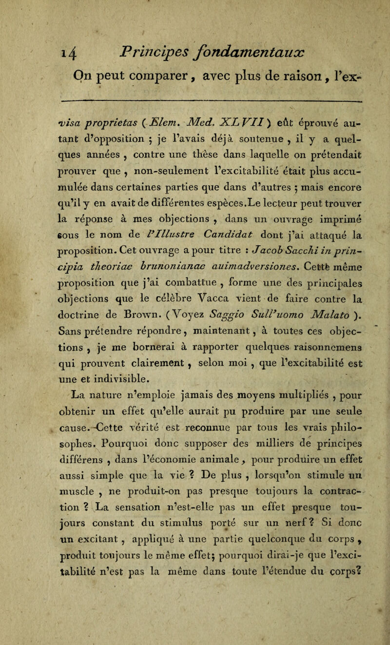 On peut comparer, avec plus de raison, l’ex- •visa proprietas {JSlem, Med, XLVII eût éprouvé au- tant d’opposition 5 je l’avais déjà soutenue , il y a quel- ques années , contre une tlièse dans laquelle on prétendait prouver que , non-seulement l’excitabilité était plus accu- mulée dans certaines parties que dans d’autres ; mais encore qu’il y en avait de différentes espèces.Le lecteur peut trouver la réponse à mes objections , dans un ouvrage imprimé sous le nom de ^Illustre Candidat dont j’ai attaqué la proposition. Cet ouvrage a pour titre : Jacob Sacchi in prin- cipia theoriae hrunonianae auimadversiojies, Cefctè même proposition que j’ai combattue , forme une des principales objections que le célèbre Vacca vient de faire contre la doctrine de Brown. (Voyez Saggio Sull*uomo Malato ). Sans prétendre répondre, maintenant, à toutes ces objec- tions , je me bornerai à rapporter quelques raisonncmens qui prouvent clairement , selon moi , que l’excitabilité est une et indivisible. La nature n’emploie jamais des moyens multipliés , pour obtenir un effet qu’elle aurait pu produire par une seule cause. -Cette A-érité est reconnue par tous les vrais pLilo- soplies. Pourquoi donc supposer des milliers de principes différens , dans l’économie animale pour produire un effet aussi simple que la vie ? De plus , lorsqu’on stimule un muscle , ne produit-on pas presque toujours la contrac- tion ? La sensation n’est-elle pas un effet presque tou- jours constant du stimulus porté sur un nerf? Si donc un excitant , appliqué à une partie quelconque du corps ^ produit toujours le même effetj pourquoi dirai-je que l’exci- tabilité n’est pas la même dans toute l’étendue du corps?