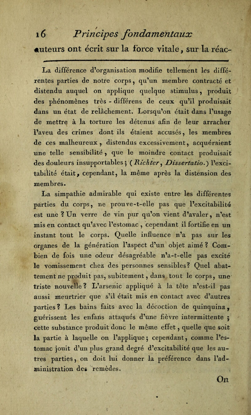 Auteurs ont écrit sur la force vitale, sur la réac- La différence d’organisation modifie tellement les diffé- rentes parties de notre corps, qu’un membre contracté et distendu auquel on applique quelque stimulus, produit des phénomènes très - différons de ceux qu’il produisait dans un état de relâchement. Lorsqu’on était dans l’usage de mettre à la torture les détenus afin de leur arracher l’aveu des crimes dont ils étaient accusés, les membres de ces malheureux, distendus excessivement, acquéraient une telle sensibilité, que le moindre contact produisait des douleurs insupportables; {Richter^ JDissertatio.) l’exci- tabilité était^ cependant, la même après la distension des membres. La simpathie admirable qui existe entre les différentes parties du corps, ne prouve-t-elle pas que l’excitabilité est une ? Un verre de vin pur qu’on vient d’avaler, n’est mis en contact qu’avec l’estomac , cependant il fortifie en un instant tout le corps. Quelle influence n’a pas sur les organes de la génération l’aspect d’un objet aimé ? Com- bien de fois une odeur désagréable n’a-t-elle pas excité le vomissement chez des personnes sensibles? Quel abat- tement ne produit pas, subitement, dans tout le corps, une triste nouvelle ? L’arsenic appliqué à la tête n’est-il pas aussi meurtrier que s’il était mis en contact avec d’autres parties ? Les bains faits avec la décoction de quinquina, guérissent les enfans attaqués d’une fièvre intermittente j cette substance produit donc le même effet, quelle que soit la partie à laquelle on l’applique ; cependant, comme l’es- tomac jouit d’un plus grand degré d’excitabilité que les au- tres parties, on doit lui donner la préférence dans l’ad- ministration des remèdes. On I