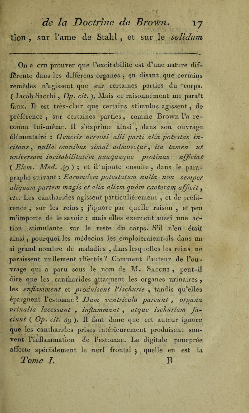 tion , sur l’ame de Stahl , et sur le soUdum On a cru prouver que l’excitabilité est d’une nature dif- férente dans les différens organes , ^n disant que certains remèdes n’agissent que sur certaines parties du 'corps. ( Jacob Sacelli , O/?, cit. ). Mais ce raisonnement me paraît faux. Il est très-clair que certains stimulus agissent , de préférence , sur certaines parties, comme Brown l’a re- connu lui-même. Il s’exprime ainsi , dans son ouvrage élémentaire : Generis nervosi alii parti alia potestas in- citans ^ nulla omnibus simul admovetur ^ ita tamen ut universam incitahilitatém unaquaque protinus afjiciat {Eleni. Med. 49)'-) il ajoute ensuite, dans le para- graphe suivant : Earumdem potestatum nulla non semper aliquam partent niagis et alia aliam quàm caeteram afficit etc. Les cantharides agissent particulièrement , et de préfé- rence , sur les reins 5 j’ignore par quelle raison , et peu m’importe de le savoir : mais elles exercent aussi une ac- tion stimulante sur le reste du corps. S’il n’en était ainsi 5 pourquoi les médecins les emploieraient-ils dans un si grand nombre de maladies , dans lesquelles les reins ne paraissent nullement affectés ? Comment l’auteur de l’ou- vrage qui a paru sous le nom de M, Sacchi , peut-il dire que les cantharides attaquent les organes urinaires , les enflamment et produisent discliurie tandis qu’elles épargnent l’estomac? Dum 'ventriculo parcunt, organa, urinalia lacessunt , inflammant , atque iscliuriam fa- ciunt ( Op. cit. 49)^ Il donc que cet auteur ignore que les cantharides prises intérieurement produisent sou- vent l’inflammation de l’estomac. La digitale pourprée affecte spécialement le nerf frontal 5 quelle en est la Tome /. B