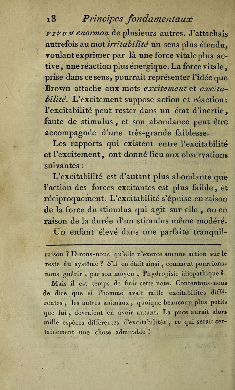 riruMenormon de plusieurs autres. J'attacliaîs autrefois au mot irritabilité un sens plus étendu, voulant exprimer par là une force vitale plus ac- tive , une réaction plus énergique. La force vitale, prise dans ce sens, pourrait représenter l’idée que Brown attache aux mots excitement et excita^ hilité, L’excitement suppose action et réaction; l’excitabilité peut rester dans un état d’inertie, faute de stimulus , et son abondance peut être accompagnée d’une très-grande faiblesse. Les rapports qui existent entre l’excitabilité et l’excitement, ont donné lieu aux observations suivantes ; L’e:^citabillté est d’autant plus abondante que l’action des forces excitantes est plus faible, ét réciproquement. L’excitabilité s’épuise en raison de la force du stimulus qui agit sur elle , ou en raison de la durée d’un stimulus même modéré. Un enfant élevé dans une parfaite tranquil- raison ? Dirons-nous qu’elle n’exerce aucune action sur le reste du système ? S’il en était ainsi , comment pourrions- nous guérir , par son moyen , Phydropisie idiopathique? Mais il est temps de finir cette note. Contentons-nous de dire que si l’homme ava’t mille excitabilités diffé- rentes , les autres animaux, quoique beaucoup plus petits que lui , devraient en avoir autant. La puce aurait alors mille espèces différentes d’excitabilités , ce qui serait cer- tainement une chose admirable !