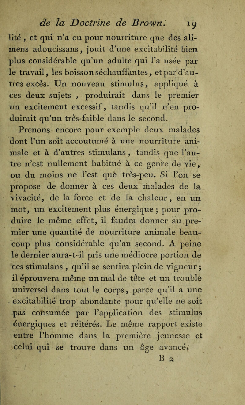 lite , et qui n’a eu pour nourriture que des ali- mens adoucissans, jouit d’une excitabilité bien plus considérable qu’un adulte qui l’a usée par le travail, les boissonséchauffantes, et par d’au- tres excès. Un nouveau stimulus, appliqué à ces deux sujets , produirait dans le premier un excitement excessif, tandis qu’il n’en pro- duirait qu’un très-faible dans le second. Prenons encore pour exemple deux malades dont l’un soit accoutumé à une nourriture ani- male et à d’autres stimulans , tandis que l’au- tre n’est nullement habitué à ce genre de vie, ou du moins ne l’est què très-peu. Si l’on se propose de donner à ces deux malades de la vivacité, de la force et de la chaleur, en un mot, un excitement plus énergique 5 pour pro- duire le même effet, il faudra donner au pre- mier une quantité de nourriture animale beau- coup plus considérable qu’au second. A peine le dernier aura-t-il pris une médiocre portion de ces stimulans , qu’il se sentira plein de vigueur 5 il éprouvera même un mal de tête et un trouble universel dans tout le corps, parce qu’il a une - excitabilité trop abondante pour qu’elle ne soit .pas consumée par l’application des stimulus énergiques et réitérés. Le même rapport existe entre l’homme dans la première jeunesse et celui qui se trouve dans un âge avancé ( B