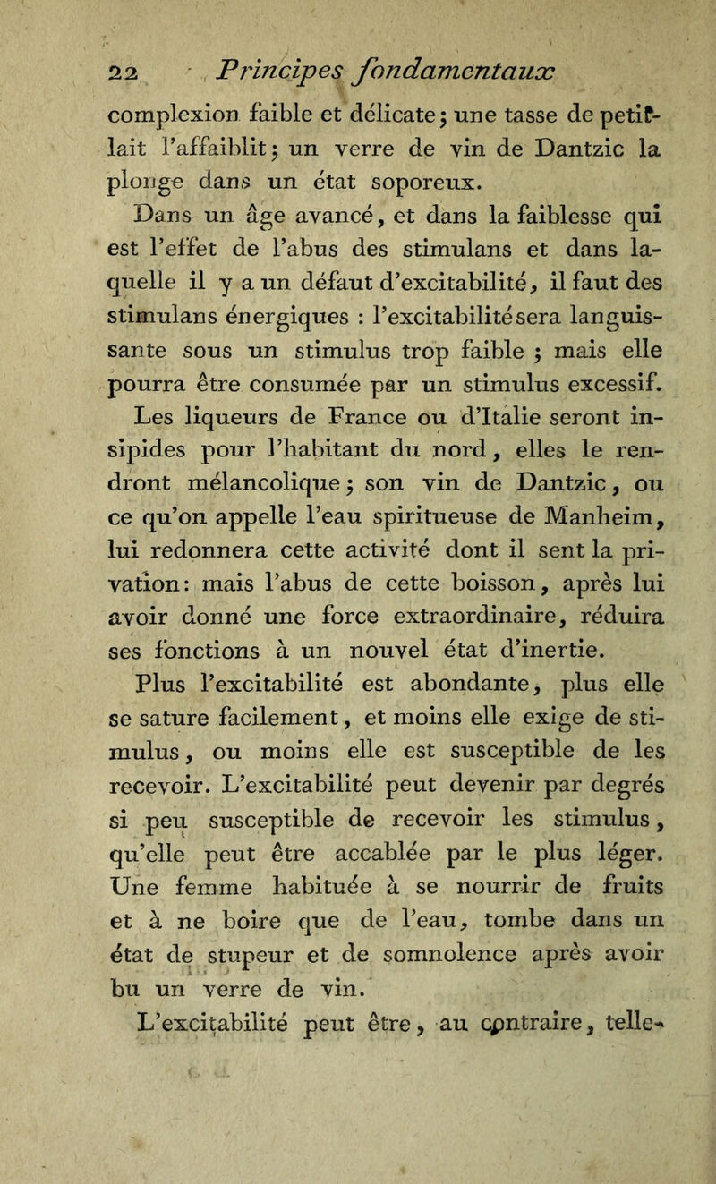 complexion faible et delicate 5 une tasse de petit- lait Taffaiblit^ un verre de vin de Dantzic la plonge dans un état soporeux. Dans un âge avancé, et dans la faiblesse qui est l’effet de l’abus des stimulans et dans la- quelle il y a un défaut d’excitabilité, il faut des stimulans énergiques : l’excitabilité sera languis- sante sous un stimulus trop faible ; mais elle pourra être consumée par un stimulus excessif. Les liqueurs de France ou d’Italie seront in- sipides pour l’habitant du nord, elles le ren- dront mélancolique ; son vin de Dantzic, ou ce qu’on appelle l’eau spiritueuse de Manheim, lui redonnera cette activité dont il sent la pri- vation: mais l’abus de cette boisson, après lui avoir donné une force extraordinaire, réduira ses fonctions à un nouvel état d’inertie. Plus l’excitabilité est abondante, plus elle se sature facilement, et moins elle exige de sti- mulus , ou moins elle est susceptible de les recevoir. L’excitabilité peut devenir par degrés si peu susceptible de recevoir les stimulus, qu’elle peut être accablée par le plus léger. Une femme habituée à se nourrir de fruits et à ne boire que de l’eau, tombe dans un état de stupeur et de somnolence après avoir bu un verre de vin. L’excitabilité peut être, au cpntraîre, telle-'