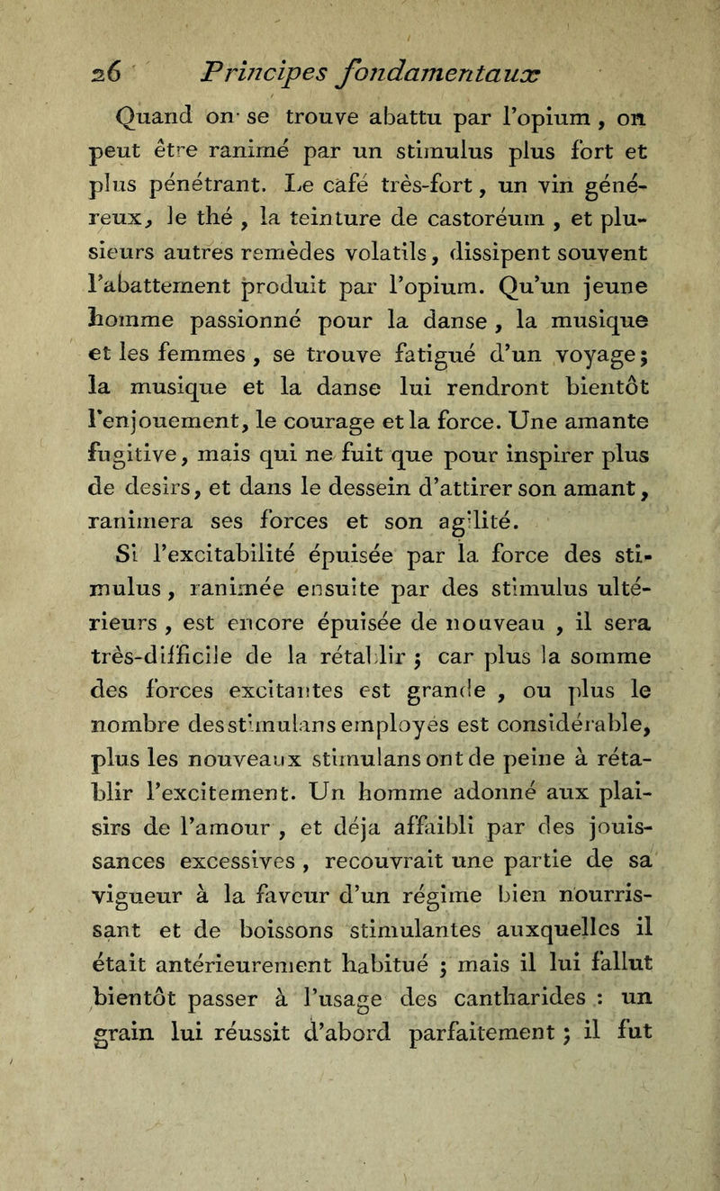 Quand on- se trouve abattu par Topium , on peut être ranimé par un stimulus plus fort et plus pénétrant. I^e café très-fort, un vin géné- reux^ le thé , la teinture de castoréum , et plu- sieurs autres remèdes volatils, dissipent souvent rabattement produit par l’opium. Qu’un jeune homme passionné pour la danse , la musique et les femmes , se trouve fatigué d’un voyage; la musique et la danse lui rendront bientôt Fenjouement, le courage et la force. Une amante fugitive, mais qui ne fuit que pour inspirer plus de désirs, et dans le dessein d’attirer son amant, ranimera ses forces et son agdité. Si l’excitabilité épuisée par la force des sti- mulus , ranimée ensuite par des stimulus ulté- rieurs , est encore épuisée de nouveau , il sera très-dilïlcile de la rétablir ; car plus la somme des forces excitantes est grande , ou plus le nombre desstunulans employés est considéiable, plus les nouveaux stimulans ont de peine à réta- blir l’excîtement. Un homme adonné aux plai- sirs de l’amour , et déjà affaibli par des jouis- sances excessives , recouvrait une partie de sa vigueur à la faveur d’un régime bien nourris- sant et de boissons stimulantes auxquelles il était antérieurement habitué ; mais il lui fallut bientôt passer à l’usage des cantharides : un grain lui réussit d’abord parfaitement ; il fut