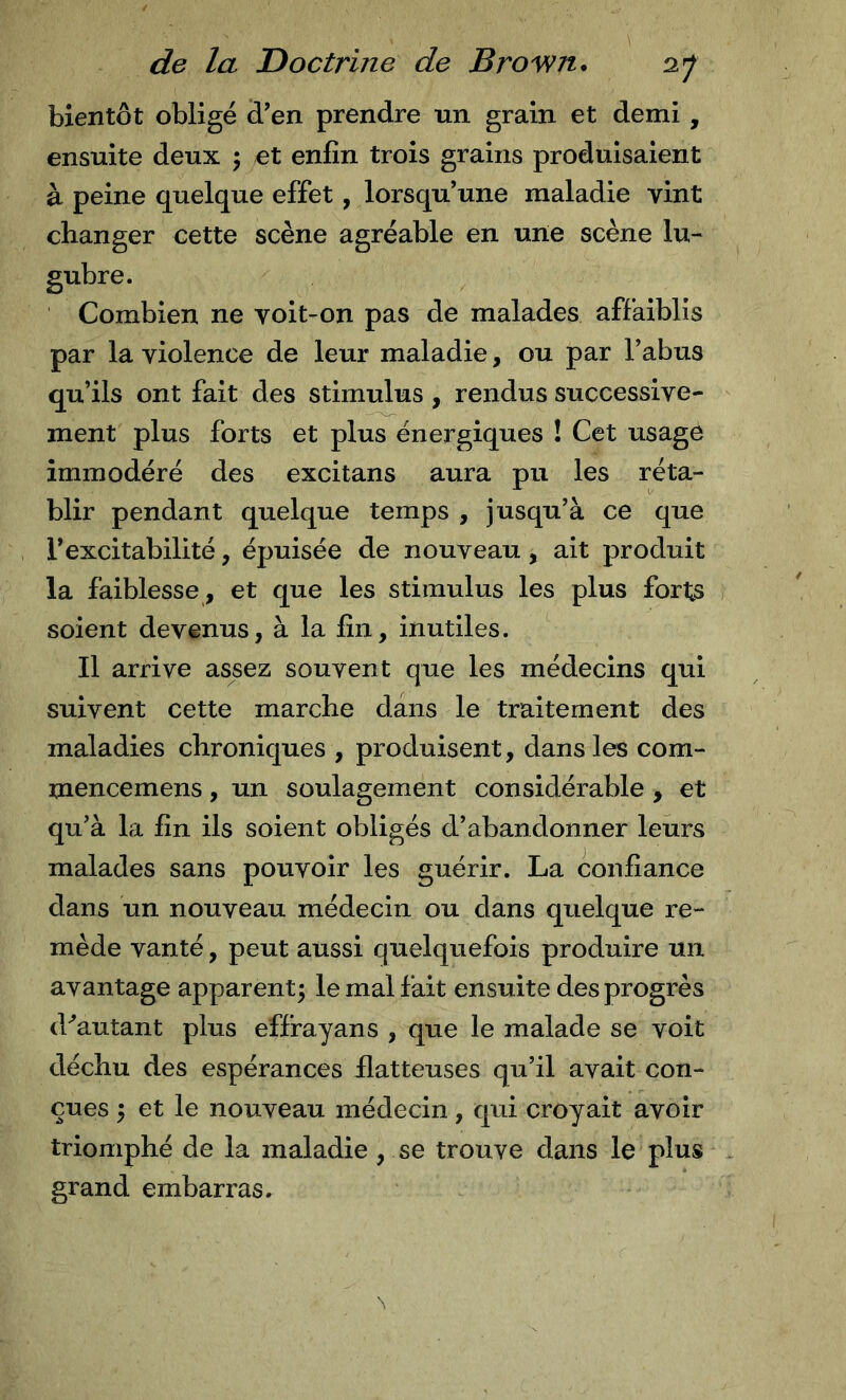 bientôt obligé d’en prendre un grain et demi, ensuite deux j et enfin trois grains produisaient à peine quelque effet, lorsqu’une maladie vint changer cette scène agréable en une scène lu- gubre. Combien ne voit-on pas de malades affaiblis par la violence de leur maladie, ou par l’abus qu’ils ont fait des stimulus, rendus successive- ment plus forts et plus énergiques ! Cet usage immodéré des excitans aura pu les réta- blir pendant quelque temps , jusqu’à ce que l’excitabilité, épuisée de nouveau, ait produit la faiblesse , et que les stimulus les plus forts soient devenus, à la fin, inutiles. Il arrive assez souvent que les médecins qui suivent cette marche dans le traitement des maladies chroniques , produisent, dans les com- mencemens, un soulagement considérable , et qu’à la fin ils soient obligés d’abandonner leurs malades sans pouvoir les guérir. La confiance dans un nouveau médecin ou dans quelque re- mède vanté, peut aussi quelquefois produire un avantage apparent; le mal fait ensuite des progrès d^autant plus effrayans , que le malade se voit déchu des espérances flatteuses qu’il avait con- çues ; et le nouveau médecin, qui croyait avoir triomphé de la maladie, se trouve dans le plus grand embarras.