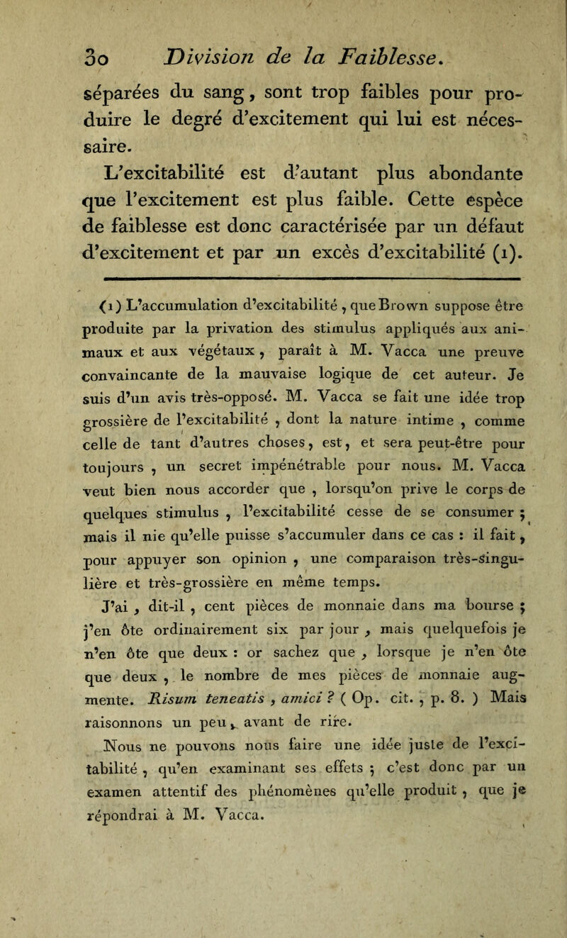 séparées du sang, sont trop faibles pour pro- duire le degré d’excitement qui lui est néces- saire. L’excitabilité est d’autant plus abondante que Texcitement est plus faible. Cette espèce de faiblesse est donc caractérisée par un défaut d’excitement et par un excès d’excitabilité (i). ^i) L’accumulation d’excitabilité , que Brown suppose être produite par la privation des stimulus appliqués aux ani- maux et aux végétaux , paraît à M. Vacca une preuve convaincante de la mauvaise logique de cet auteur. Je suis d’un avis très-opposé. M. Vacca se fait une idée trop grossière de l’excitabilité , dont la nature intime , comme celle de tant d’autres choses, est, et sera peut-être pour toujours , un secret impénétrable pour nous. M. Vacca veut bien nous accorder que , lorsqu’on prive le corps de quelques stimulus , l’excitabilité cesse de se consumer ; mais il nie qu’elle puisse s’accumuler dans ce cas : il fait, pour appuyer son opinion , une comparaison très-singu- lière et très-grossière en même temps. J’ai , dit-il , cent pièces de monnaie dans ma bourse ; j’en ôte ordinairement six par jour , mais quelquefois je n’en ôte que deux : or sachez que , lorsque je n’en ôte que deux , le nombre de mes pièces de monnaie aug- mente. Risum teneatis , amici Ì ( Op. cit. , p. 8. ) Mais raisonnons un peu y avant de rire. Nous ne pouvons nous faire une idée juste de l’exci- tabilité , qu’en examinant ses effets 5 c’est donc par un examen attentif des phénomènes qu’elle produit j que je répondrai à M. Vacca.