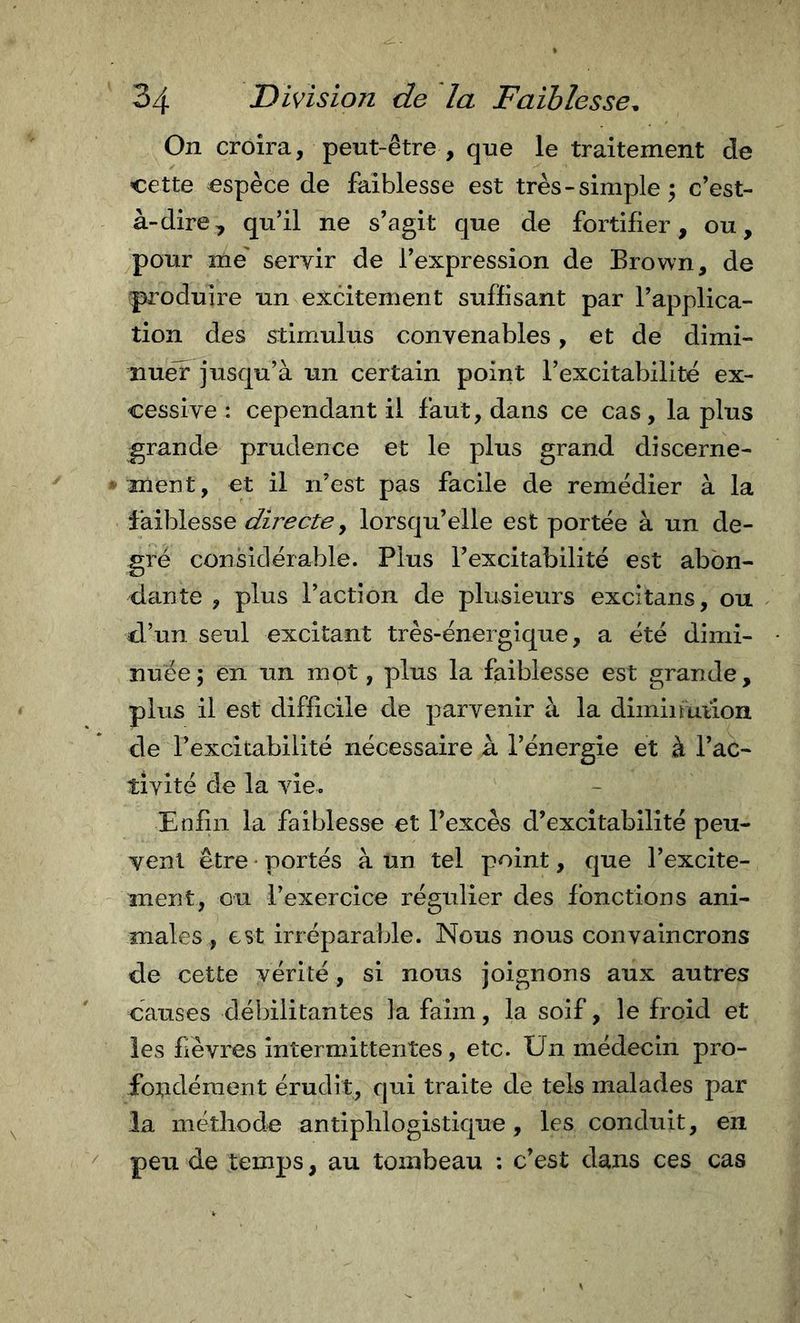 On croira, peut-être , que le traitement de cette espèce de faiblesse est très-simple 5 c’est- à-dire, qu’il ne s’agit que de fortifier, ou, pour me' servir de l’expression de Brown, de pjToduire un excitement suffisant par l’applica- tion des stimulus convenables, et de dimi- nuer jusqu’à un certain point l’excitabilitè ex- cessive : cependant il faut, dans ce cas, la plus grande prudence et le plus grand discerne- ment, et il n’est pas facile de remédier à la faiblesse , lorsqu’elle est portée à un de- gré considérable. Plus l’excitabilité est abon- dtinte , plus l’action de plusieurs excitans, ou d’un seul excitant très-énergique, a été dimi- nuée; en un mot, plus la faiblesse est grande, plus il est difficile de parvenir à la diminuiion de l’excitabilité nécessaire à l’énergie et à l’ac- tivité de la vie. Enfin la faiblesse et l’excès d’excitabilité peu- vent être ‘ portés à un tel point, que l’excite- ment, ou l’exercice régtdier des fonctions ani- males, est irréparable. Nous nous convaincrons de cette vérité, si nous joignons aux autres causes débilitantes la faim, la soif, le froid et les fièvres intermittentes, etc. Un médecin pro- fondément érudit, qui traite de tels malades par la méthode antiphlogistique, les conduit, en peu de temps, au tombeau : c’est dans ces cas