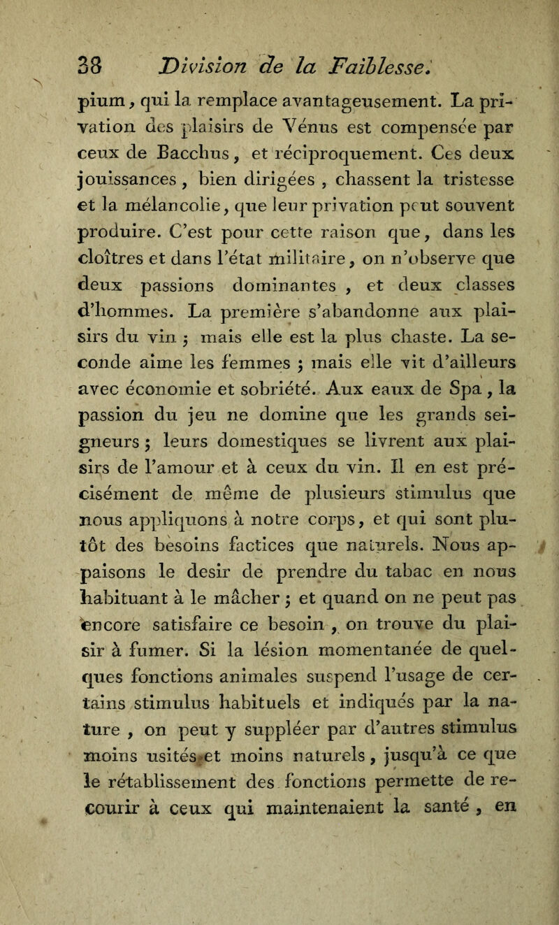 pium, qui la remplace avantageusement. La pri- vation des plaisirs de Yënns est compensee par ceux de Bacchus, et récij^roquement. Ces deux jouissances , bien dirigées , chassent la tristesse et la mélancolie, que leur privation peut souvent produire. C’est pour cette raison que, dans les cloîtres et dans l’état militaire, on n’c&gt;bserve que deux passions dominantes , et deux classes d’hommes. La première s’abandonne aux plai- sirs du vin 5 mais elle est la plus chaste. La se- conde aime les femmes 5 mais elle vit d’ailleurs avec économie et sobriété. Aux eaux de Spa, la passion du jeu ne domine que les grands sei- gneurs ; leurs domestiques se livrent aux plai- sirs de l’amour et à ceux du vin. Il en est pré- cisément de même de plusieurs stimulus que nous appliquons à notre corps, et qui sont plu- tôt des besoins factices que naturels. Nous ap- paisons le désir de prendre du tabac en nous habituant à le mâcher \ et quand 011 ne peut pas encore satisfaire ce besoin , on trouve du plai- sir à fumer. Si la lésion momentanée de quel- ques fonctions animales suspend l’usage de cer- tains stimulus habituels et indiqués par la na- ture , on peut y suppléer par d’autres stimulus moins usitésfet moins naturels, jusqu’à ce que le rétablissement des fonctions permette de re- courir à ceux qui maintenaient la santé , en