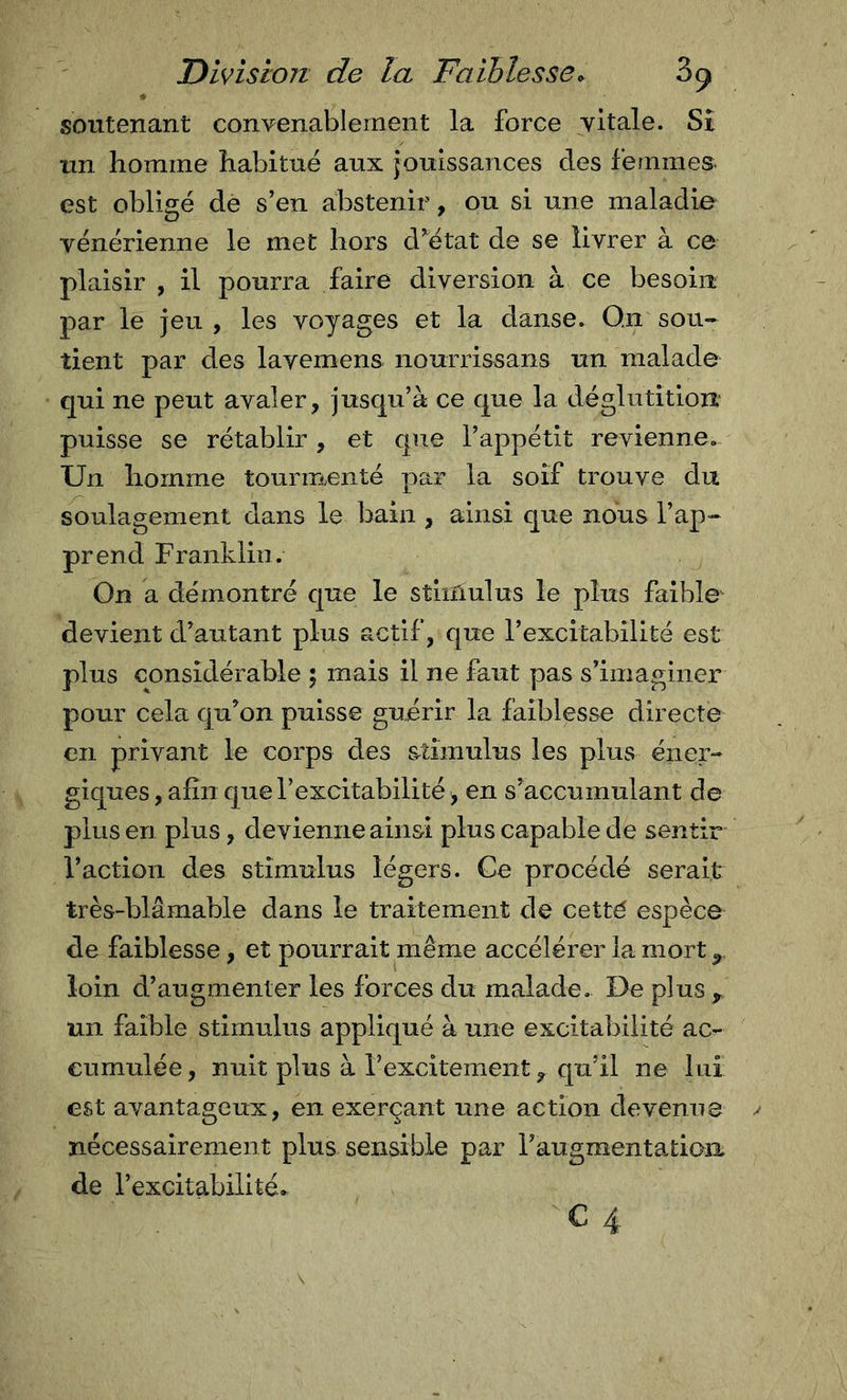 soutenant convenablement la force vitale. Si un homme habitué aux jouissances des femmes^ est obligé de s’en abstenir, ou si une maladie vénérienne le met hors d’^état de se livrer à ce plaisir , il pourra faire diversion à ce besoin par le jeu , les voyages et la danse. O.n sou- tient par des lavemens nourrissans un malade qui ne peut avaler, jusqu’à ce que la déglutition puisse se rétablir, et que l’appétit revienne. Un homme tourmenté par la soif trouve du soulagement dans le bain , ainsi que nous l’ap- prend Franklin. On a démontré que le stimulus le plus faible devient d’autant plus actif, que l’excitabilité est plus considérable ; mais il ne faut pas s’imaginer pour cela qu’on puisse guirir la faiblesse directe €11 privant le corps des s^timulus les plus éner- giques , afin que l’excitabilité ^ en s’accumulant de plus en plus, de vienne ainsi plus capable de sentir l’action des stimulus légers. Ce procédé serait très-blâmable dans le traitement de cetté espèce de faiblesse, et pourrait même accélérer la mort ^ loin d’augmenter les forces du malade. De plus un faible stimulus appliqué à une excitabilité ac- cumulée , nuit plus à l’excitement, qu’il ne lui est avantageux, en exerçant une action devenue nécessairement plus sensible par raugmentation de l’excitabilité,