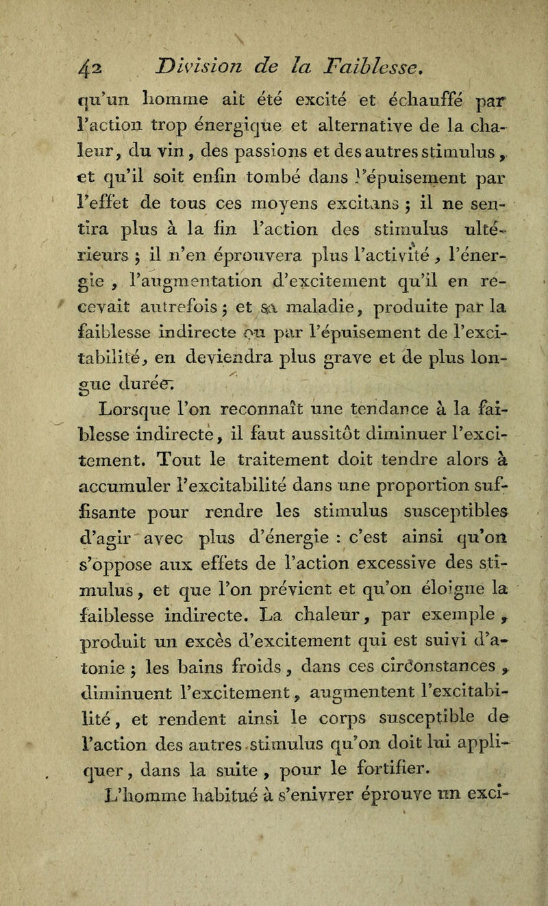 qu’un homme ait été excité et échauffé par Tactioii trop énergique et alternative de la cha- leur, du vin, des passions et des autres stimulus , et qu’il soit enfin tombé dans l^'épuisement par Feffet de tous ces moyens excitans ; il ne sen- tira plus à la fin l’action des stimulus ulté- rieurs 5 il n’en éprouvera plus l’activité, l’éner- gie , l’augmentation d’excitement qu’il en re- cevait autrefois^ et sa maladie, produite parla faiblesse indirecte ou par l’épuisement de l’exci- tabilité, en deviendra plus grave et de plus lon- gue durée; Lorsque l’on reconnaît une tendance à la fai- blesse indirecte, il faut aussitôt diminuer l’exci- tement. Tout le traitement doit tendre alors à accumuler l’excitabilité dans une proportion suf- fisante pour rendre les stimulus susceptibles d’agir avec plus d’énergie : c’est ainsi qu’on s’oppose aux effets de l’action excessive des sti- mulus , et que l’on prévient et qu’on éloigne la faiblesse indirecte. La chaleur, par exemple ^ produit un excès d’excitement qui est suivi d’a- tonie ^ les bains froids, dans ces circonstances diminuent l’excitement, augmentent l’excitabi- lité , et rendent ainsi le corps susceptible de l’action des autres stimulus qu’on doit lui appli- quer , dans la suite , pour le fortifier. L’homme habitué à s’enivrer éprouve un excî-
