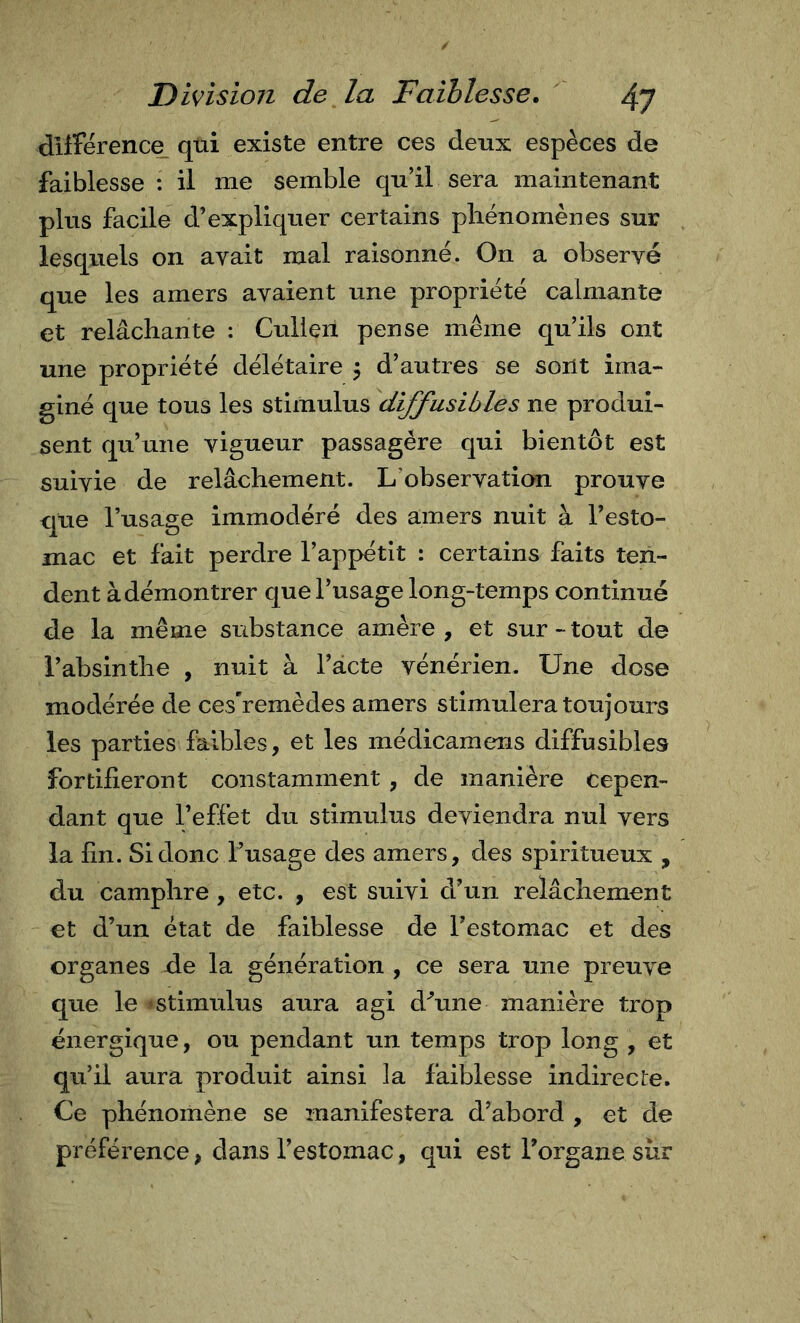 différence, qtii existe entre ces deux espèces de faiblesse : il me semble qu’il sera maintenant plus facile d’expliquer certains phénomènes sur lesquels on avait mal raisonné. On a observé que les amers avaient une propriété calmante et relâchante : Culieii pense même qu’ils ont une propriété délétaire 5 d’autres se sont ima- giné que tous les stimulus diffusibles ne produi- sent qu’une vigueur passagère qui bientôt est suivie de relâchement. L’observation prouve que l’usage immodéré des amers nuit à l’esto- mac et fait perdre l’appétit : certains faits ten- dent à démontrer que l’usage long-temps continué de la même substance amère , et sur - tout de l’absinthe , nuit à l’âcte vénérien. Une dose modérée de ces’remèdes amers stimulera toujours les parties faibles, et les médicamens diffusibles fortifieront constamment, de manière cepen- dant que l’effet du stimulus deviendra nul vers la fin. Si donc l’usage des amers, des spiritueux , du camphre, etc. , est suivi d’un relâchement €t d’un état de faiblesse de l’estomac et des organes de la génération , ce sera une preuve que le «stimulus aura agi d'’une manière trop énergique, ou pendant un temps trop long , et qu’il aura produit ainsi la faiblesse indirecte. Ce phénomène se manifestera d’abord , et de préférence, dans l’estomac, qui est l’organe sur