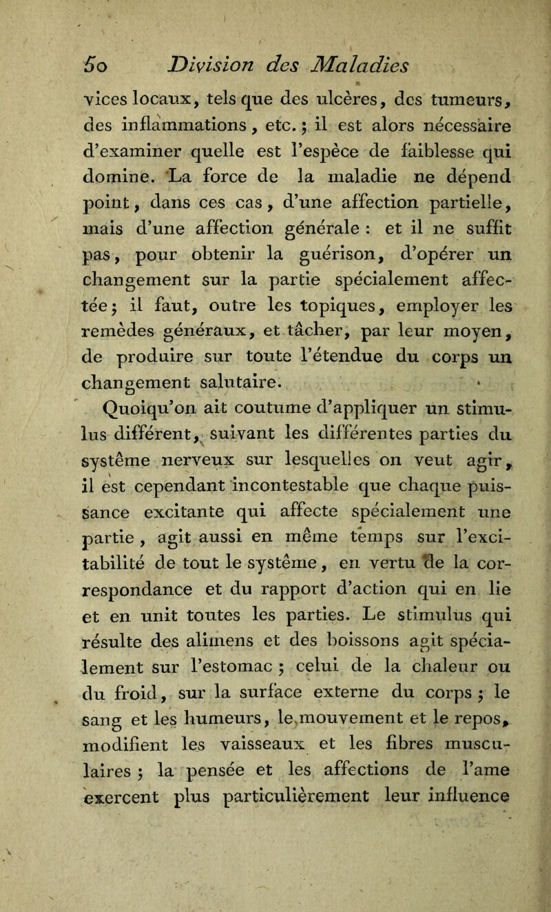 vices locaux, tels que des ulcères, des tumeurs, des inflammations, etc. 5 il est alors necessaire d'examiner quelle est l’espèce de faiblesse qui domine. 'La force de la maladie ne dépend point, dans ces cas, d’une affection partielle, mais d’une affection générale : et il ne suffit pas, pour obtenir la guérison, d’opérer un changement sur la partie spécialement affec- tée 5 il faut, outre les topiques, employer les remèdes généraux, et tâcher, par leur moyen, de produire sur toute l’étendue du corps un changement salutaire. Quoiqu’on ait coutume d’appliquer un stimu- lus différent,^ suivant les differentes parties du système nerveux sur lesquelles on veut agir, il est cependant incontestable que chaque puis- sance excitante qui affecte spécialement une partie , agit aussi en même temps sur l’exci- tabilité de tout le système, en vertu de la cor- respondance et du rapport d’action qui en lie et en unit toutes les parties. Le stimulus qui résulte des aliinens et des boissons agit spécia- lement sur l’estomac ; celui de la chaleur ou du froid, sur la surface externe du corps \ le sang et les humeurs, le&gt;mouvement et le repos, modifient les vaisseaux et les fibres muscu- laires ^ la pensée et les affections de l’ame exercent plus particulièrement leur influence