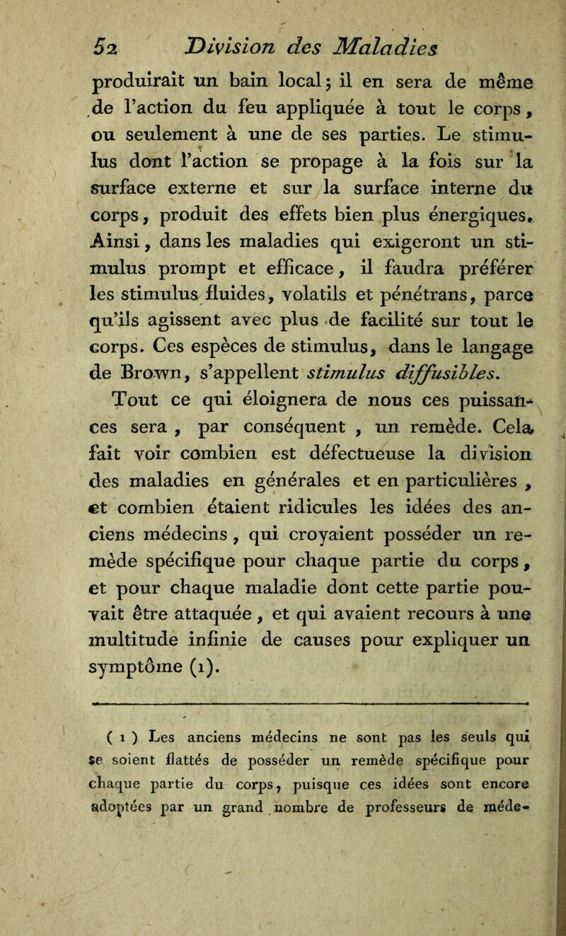 produirait un bain local 5 il en sera de même de l’action du feu appliquée à tout le corps, ou seulement à une de ses parties. Le stimu- lus dont l’action se propage à la fois sur la surface externe et sur la surface interne du corps, produit des effets bien plus énergiques. Ainsi, dans les maladies qui exigeront un sti- mulus prompt et efficace, il faudra préférer les stimulus fluides, volatils et pénétrans, parca qu’ils agissent avec plus de facilité sur tout le corps. Ces espèces de stimulus, dans le langage de Brown, s’appellent stimulus diffusibles. Tout ce qui éloignera de nous ces puissan-^ ces sera , par conséquent , un remède. Cela fait voir combien est défectueuse la division des maladies en générales et en particulières , €t combien étaient ridicules les idées des an- ciens médecins , qui croyaient posséder un re- i mède spécifique pour chaque partie du corps, | et pour chaque maladie dont cette partie pou- vait être attaquée, et qui avaient recours à une multitude infinie de causes pour expliquer un symptôme (1). ( 1 ) Les anciens médecins ne sont pas les seuls qui se soient flattés de posséder un remède spécifique pour chaque partie du corps, puisque ces idées sont encore adoptées par un grand nombre de professeurs de mède-