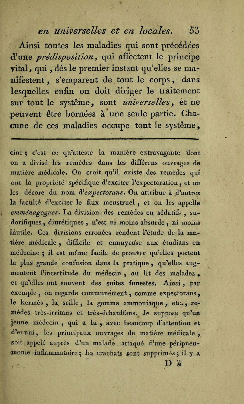 Ainsi toutes les maladies qui sont précédées d’une prédisposition, qui affectent le principe vital, qui, dès le premier instant qu’elles se ma- nifestent , s’emparent de tout le corps, dans lesquelles enfin on doit diriger le traitement sur tout le système, sont universelles y et ne peuvent être bornées à une seule partie. Cha- cune de ces maladies occupe tout le système. cine ; c’est ce qu’atteste la manière extravagante 'dont on a divisé les remèdes dans les différens ouvrages de matière médicale. On croit qu’il existe des remèdes qui ont la propriété spécifique' d’exciter l’expectoration, et on les décore du nom ^expectorans, On attribue à d’autres la faculté d’exciter le flux menstruel , et on les appelle emménagogues, La division des remèdes en sédatifs , su- dorifiques , diurétiques , n’est ni moins absurde y ni moins inutile. Ces divisions erronées rendent l’étude de la ma- tière médicale , difficile et ennuyeitse aux étudians en médecine ; il est même facile de prouver qu’elles portent la plus grande confusion dans la pratique , qu’elles aug- mentent l’incertitude du médecin , au lit des malades et qu’elles ont souvent des suites funestes. Ainsi, par exemple , on regarde communément , comme expectorans, le kermès , la. scille, la gomme ammoniaque , etc. y re- mèdes très-irritans et très-échauffans. Je suppose qu’un jeune médecin , qui a lu , avec beaucoup d’attention et d’ennui, les principaux ouvrages de matière médicale , soit appelé auprès d’un malade attaqué d’une péripneu- monie inflammatoire 5 les crachats «ont supprimés 5 il y a D â