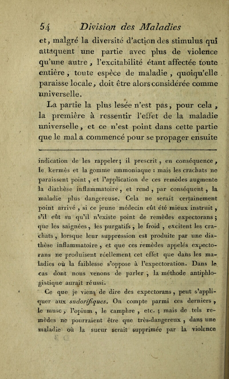 et, malgré la diversité d'action des stimulus qui attaquent une partie avec plus de violence qu'une autre , l'excitabilité étant affectée toute entière , toute espèce de maladie , quoiqu'elle paraisse locale^ doit être alors considérée comme universelle, La partie la plus lesée n'est pas, pour cela , la première à ressentir l’effet de la maladie universelle, et ce n'est point dans cette partie que le mal a commencé pour se propager ensuite indication de les rappeler 5 il prescrit , en conséquente ^ le kermès et la gomme ammoniaque : mais les crachats ne paraissent point , et l’application de ces remèdes augmente la diathèse inflammatoire, et rend , par conséquent , la maladie jflus dangereuse. Cela ne serait certainement point arrivé , si ce jeune médecin eût été mieux instruit , s’il eût Su qu’il n’existe point de remèdes expectorans 5 que les saignées , les purgatifs , le froid , excitent les cra- chats , lorsque leur suppression est produite par une dia- thèse inflammatoire , et que ces remèdes appelés expecto- rans ne produisent réellement cet effet que dans les ma- ladies où la faiblesse s’oppose à l’expectoration. Dans le cas dont nous venons de parler , la méthode antiphlo- gistique aurait réussi. Ce que je vien^ de dire des expectorans, peut s’appli- quer aux sudorifiques. On compte parmi ces derniers , le musc, l’opium , le camphre , etc. 5 mais de tels re- mèdes ne pourraient être que très-dangereux , dans une maladie où la sueur serait supprimée par la violence