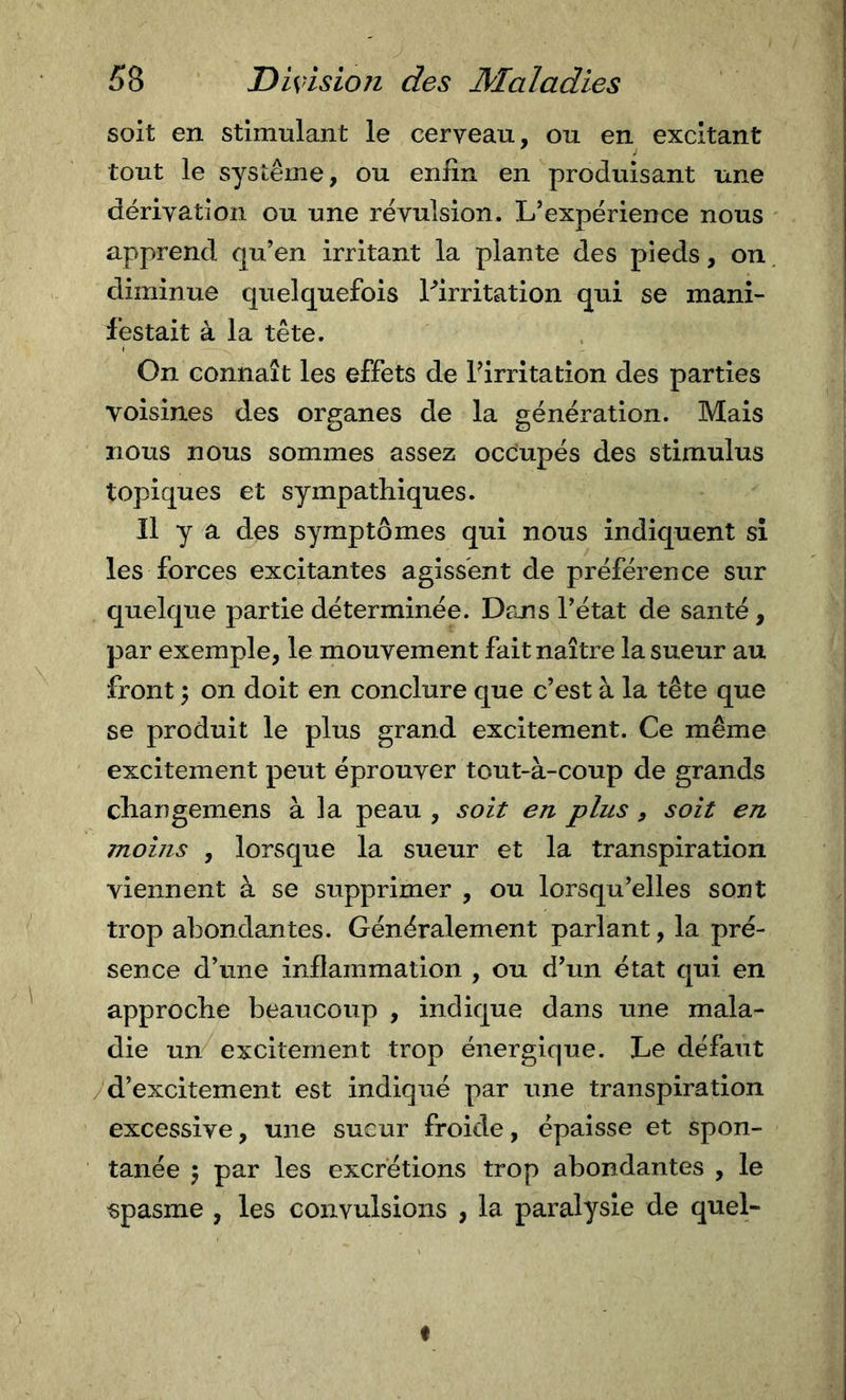 soit en stimulant le cerveau, ou en excitant tout le système, ou enfin en produisant une dérivation ou une révulsion. L’expérience nous apprend qu’en irritant la plante des pieds, on diminue quelquefois Ifirritation qui se mani- festait à la tête. On connaît les effets de Pirritation des parties voisines des organes de la génération. Mais nous nous sommes assez occupés des stimulus topiques et sympathiques. Il y a des symptômes qui nous indiquent si les forces excitantes agissent de préférence sur quelque partie déterminée. Dans l’état de santé, par exemple, le mouvement fait naître la sueur au front ; on doit en conclure que c’est à la tête que se produit le plus grand excitement. Ce même excitement peut éprouver tout-à-coup de grands cliangemens à la peau , soit en plus , soit en moins , lorsque la sueur et la transpiration viennent à se supprimer , ou lorsqu’elles sont trop abondantes. Généralement parlant, la pré- sence d’une inflammation , ou d’un état qui en approche beaucoup , indique dans une mala- die un excitement trop énergique. Le défaut / d’excitement est indiqué par une transpiration excessive, une sueur froide, épaisse et spon- tanée ^ par les excrétions trop abondantes , le spasme , les convulsions , la paralysie de quel- I