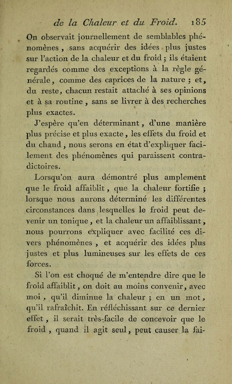 On observait journellement de semblables phé- nomènes , sans acquérir des idées plus justes sur Taction de la chaleur et du froid 5 ils étaient regardés comme des exceptions à la règle gé- nérale , comme des caprices de la nature 5 et, du reste, chacun restait attaché à ses opinions et à sa routine , sans se livrer à des^recherches plus exactes. J’espère qu’en déterminant, d’une manière plus précise et plus exacte, les effets du froid et du chaud, nous serons en état d’expliquer faci- lement des phénomènes qui paraissent contra- dictoires. Lorsqu’on aura démontré plus amplement que le froid affaiblit, que la chaleur fortifie \ lorsque nous aurons déterminé les différentes circonstances dans lesquelles le froid peut de- venir un tonique , et la chaleur un affaiblissant, nous pourrons expliquer avec facilité ces di- vers phénomènes , et acquérir des idées plus justes et plus lumineuses sur les effets de ces forces. Si l’on est choqué de m’entendre dire que le froid affaiblit, on doit au moins convenir, avec moi , qu’il diminue la chaleur 5 en un mot, qu’il rafraîchit. En réfléchissant sur ce dernier effet , il serait très-facile de concevoir que le froid , quand il agit seul, peut causer la fai-