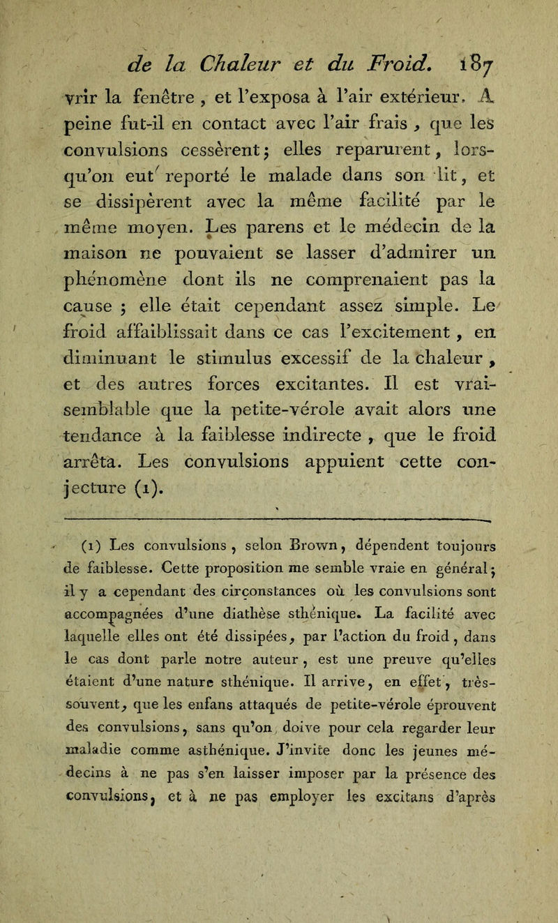 vrir la fenêtre , et Texposa à l’air extérieur. A peine fut-il en contact avec l’air frais , que les convulsions cessèrent 5 elles reparurent, lors- qu'on eut^ reporté le malade dans son lit, et se dissipèrent avec la même facilité par le même moyen. Les parens et le médecin de la maison ne pouvaient se lasser d’admirer un phénomène dont ils ne comprenaient pas la colise ; elle était cependant assez simple. Le froid affaiblissait dans ce cas l’excitement , en diminuant le stimulus excessif de la chaleur , et des autres forces excitantes. Il est vrai- semblable que la petite-vérole avait alors une tendance à la faiblesse indirecte , que le froid arrêta. Les convulsions appuient cette con- jecture (1). (1) Les convulsions, selon Brown, dépendent toujours de faiblesse. Cette proposition me semble vraie en général j il y a cependant des circonstances où les convulsions sont accompagnées d’une diathèse sthénique. La facilité avec laquelle elles ont été dissipées^ par l’action du froid, dans le cas dont parle notre auteur , est une preuve qu’elles étaient d’une nature sthénique. Il arrive, en effet &gt; très- souvent f que les enfans attaqués de petite-vérole éprouvent des convulsions, sans qu’on, doive pour cela regarder leur maladie comme asthénique. J’invite donc les jeunes mé- decins à ne pas s’en laisser imposer par la présence des convulsions J et à ne pas employer les excitans d’après