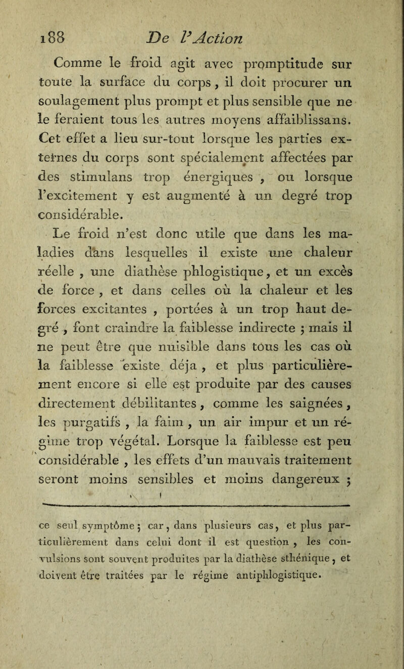 Comme le froid agit ayec promptitude sur toute la surface du corps , il doit procurer un soulagement plus prompt et plus sensible que ne le feraient tous les autres moyens affaiblissans. Cet effet a lieu sur-tout lorsque les parties ex- tet’nes du corps sont spécialement affectées par des stimulans trop énergiques , ou lorsque Texcitement y est augmenté à un degré trop considérable. Le froid n’est donc utile que dans les ma- ladies dans lesquelles il existe une chaleur réelle , une diathèse phlogistique, et un excès de force , et dans celles où la chaleur et les forces excitantes , portées à un trop haut de- gré , font craindre la faiblesse indirecte y mais il ne peut être que nuisible dans tous les cas où la faiblesse existe déjà , et plus particulière- ment encore si elle est produite par des causes directement débilitantes, comme les saignées , les purgatifs , la faim , un air impur et un ré- gime trop végétal. Lorsque la faiblesse est peu considérable , les effets d’un mauvais traitement seront moins sensibles et moins dangereux 5 ce seul symptôme ; car, dans plusieurs cas, et plus par- ticulièrement dans celui dont il est question , les con- Tulsions sont souvent produites par la diathèse sthénique , et doivent être traitées par le régime antiphlogistique.