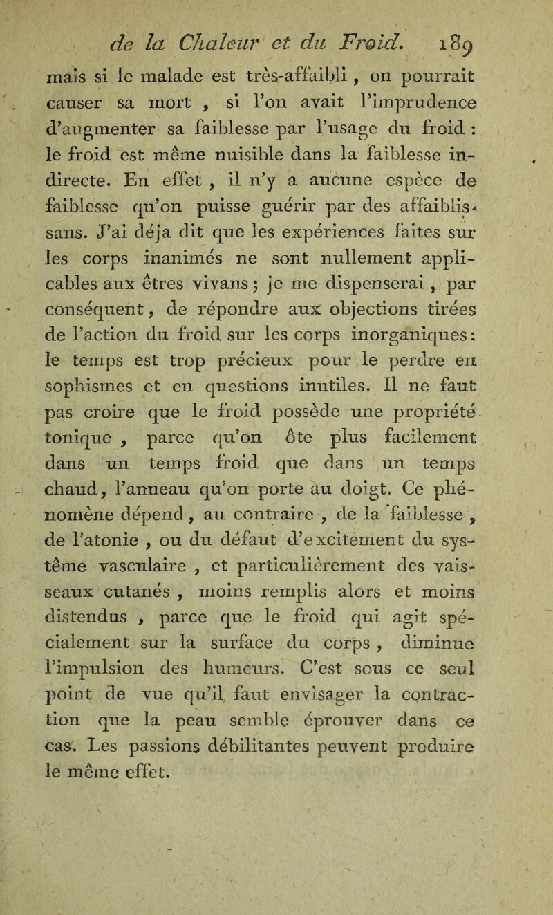 mais si le malade est très-affaibli , on pourrait causer sa mort , si Ton avait rimprudence d’augmenter sa faiblesse par l’usage du froid : le froid est même nuisible dans la faiblesse in- directe. En effet , il n’y a aucune espèce de faiblesse qu’on puisse guérir par des affaiblis^ sans. J’ai déjà dit que les expériences faites sur les corps inanimés ne sont nullement appli- cables aux êtres vivans 5 je me dispenserai, par conséquent, de répondre aux objections tirées de l’action du froid sur les corps inorganiques: le temps est trop précieux pour le perdre en sophismes et en questions inutiles. Il ne faut pas croire que le froid possède une propriété tonique , parce qu’on ôte plus facilement dans un temps froid que dans un temps chaud, l’anneau qu’on porte au doigt. Ce phé- nomène dépend, au contraire , de la faiblesse , de l’atonie , ou du défaut d’excitèment du sys- tème vasculaire , et particulièrement des vais- seaux cutanés , moins remplis alors et moins distendus , parce que le froid qui agit spé- cialement sur la surface du corps , diminue l’impulsion des humeurs. C’est sous ce seul point de vue qu’il, faut envisager la contrac- tion que la peau semble éprouver dans ce cas. Les passions débilitantes peuvent produire le même effet.