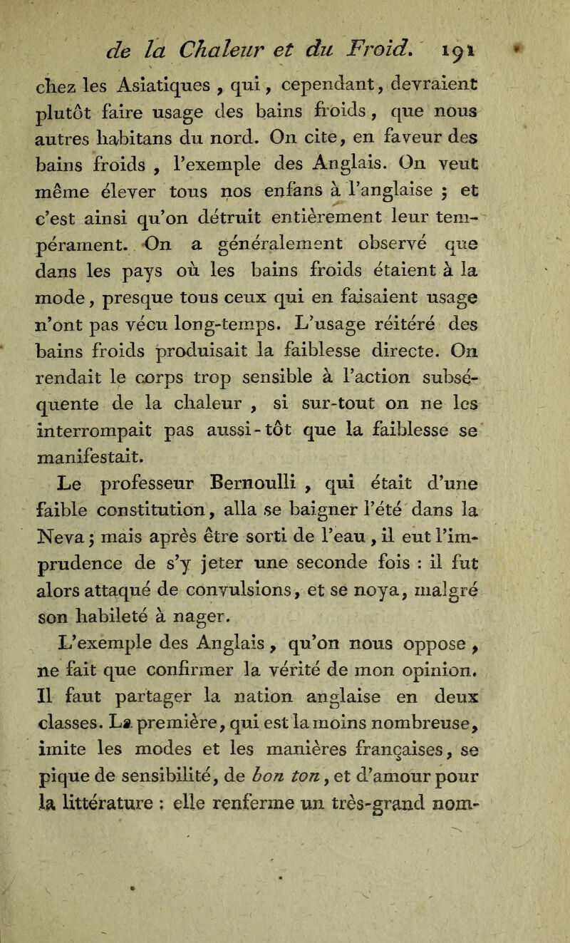 chez les Asiatiques , qui , cependant, devraient plutôt faire usage des bains froids, que nous autres liabitans du nord. On cite, en faveur des bains froids , Texemple des Anglais. On veut même élever tous nos enfans à l’anglaise 5 et c’est ainsi qu’on détruit entièrement leur tem- pérament. On a généralement observé que dans les pays où les bains froids étaient à la mode, presque tous ceux qui en faisaient usage n’ont pas vécu long-temps. L’usage réitéré des bains froids produisait la faiblesse directe. On rendait le cx)rps trop sensible à l’action subsé- quente de la chaleur , si sur-tout on ne les interrompait pas aussi-tôt que la faiblesse se manifestait. Le professeur Bernoulli , qui était d’une faible constitution, alla se baigner l’été dans la Neva ; mais après être sorti de l’eau , il eut l’im- prudence de s’y jeter une seconde fois : il fut alors attaqué de convulsions, et se noya, malgré son habileté à nager. L’exemple des Anglais, qu’on nous oppose , ne fait que confirmer la vérité de mon opinion. Il faut partager la nation anglaise en deux classes. La première, qui est la moins nombreuse, imite les modes et les manières françaises, se pique de sensibilité, de bon ton, et d’amour pour la littérature : elle renferme un très-grand nom-